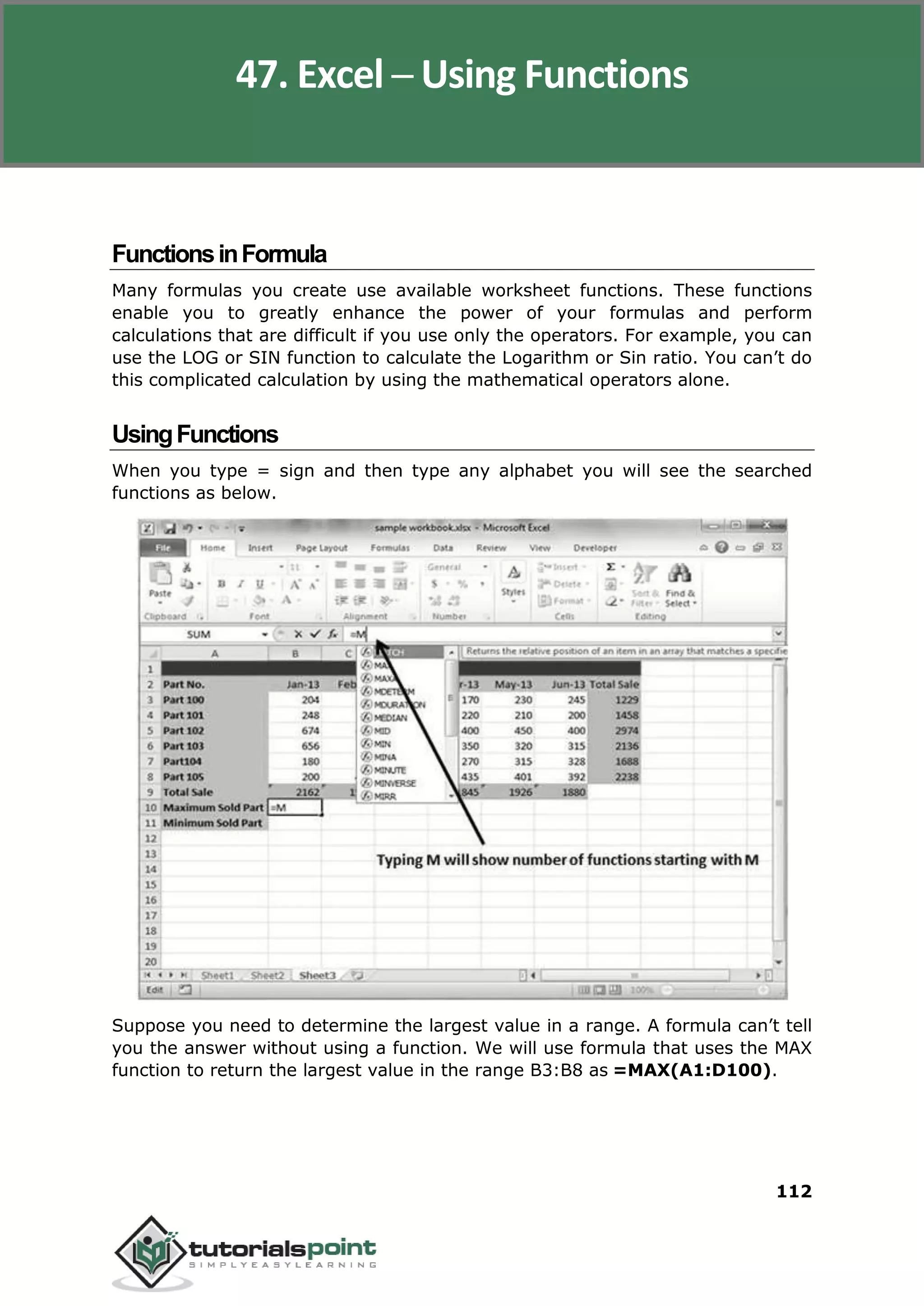 Excel 2010
112
FunctionsinFormula
Many formulas you create use available worksheet functions. These functions
enable you to greatly enhance the power of your formulas and perform
calculations that are difficult if you use only the operators. For example, you can
use the LOG or SIN function to calculate the Logarithm or Sin ratio. You can’t do
this complicated calculation by using the mathematical operators alone.
UsingFunctions
When you type = sign and then type any alphabet you will see the searched
functions as below.
Suppose you need to determine the largest value in a range. A formula can’t tell
you the answer without using a function. We will use formula that uses the MAX
function to return the largest value in the range B3:B8 as =MAX(A1:D100).
47. Excel ─ Using Functions
 
