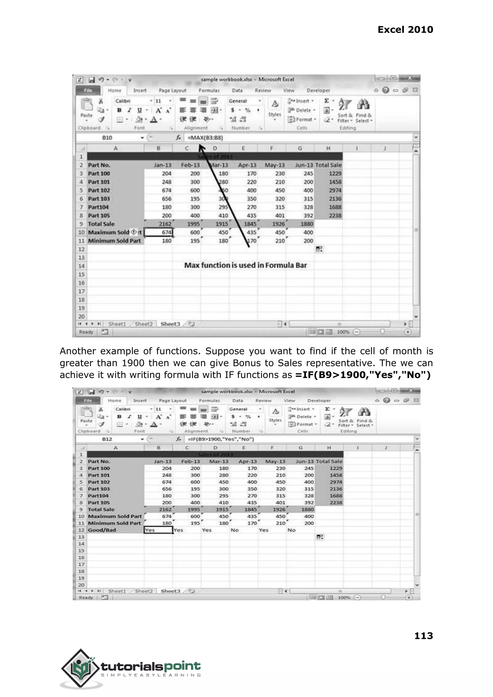 Excel 2010
113
Another example of functions. Suppose you want to find if the cell of month is
greater than 1900 then we can give Bonus to Sales representative. The we can
achieve it with writing formula with IF functions as =IF(B9>1900,"Yes","No")
 