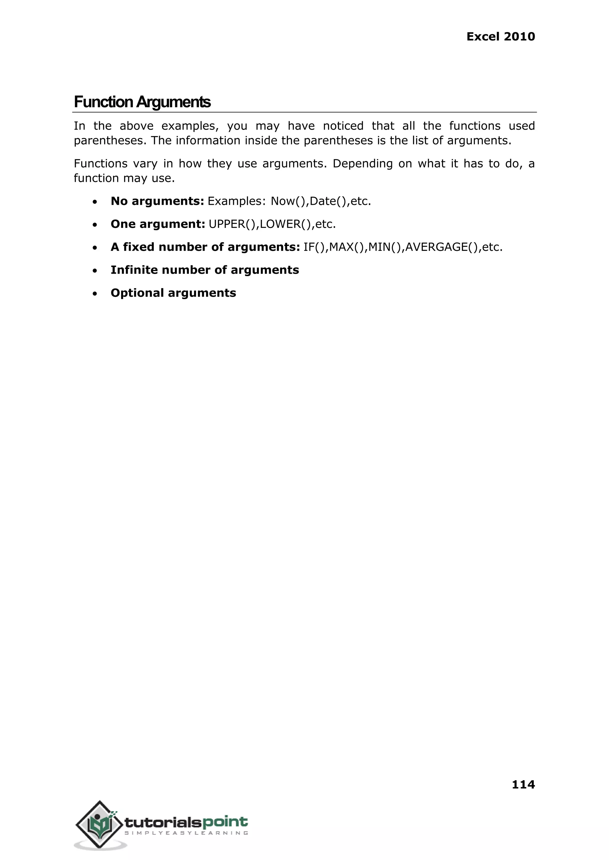 Excel 2010
114
FunctionArguments
In the above examples, you may have noticed that all the functions used
parentheses. The information inside the parentheses is the list of arguments.
Functions vary in how they use arguments. Depending on what it has to do, a
function may use.
 No arguments: Examples: Now(),Date(),etc.
 One argument: UPPER(),LOWER(),etc.
 A fixed number of arguments: IF(),MAX(),MIN(),AVERGAGE(),etc.
 Infinite number of arguments
 Optional arguments
 
