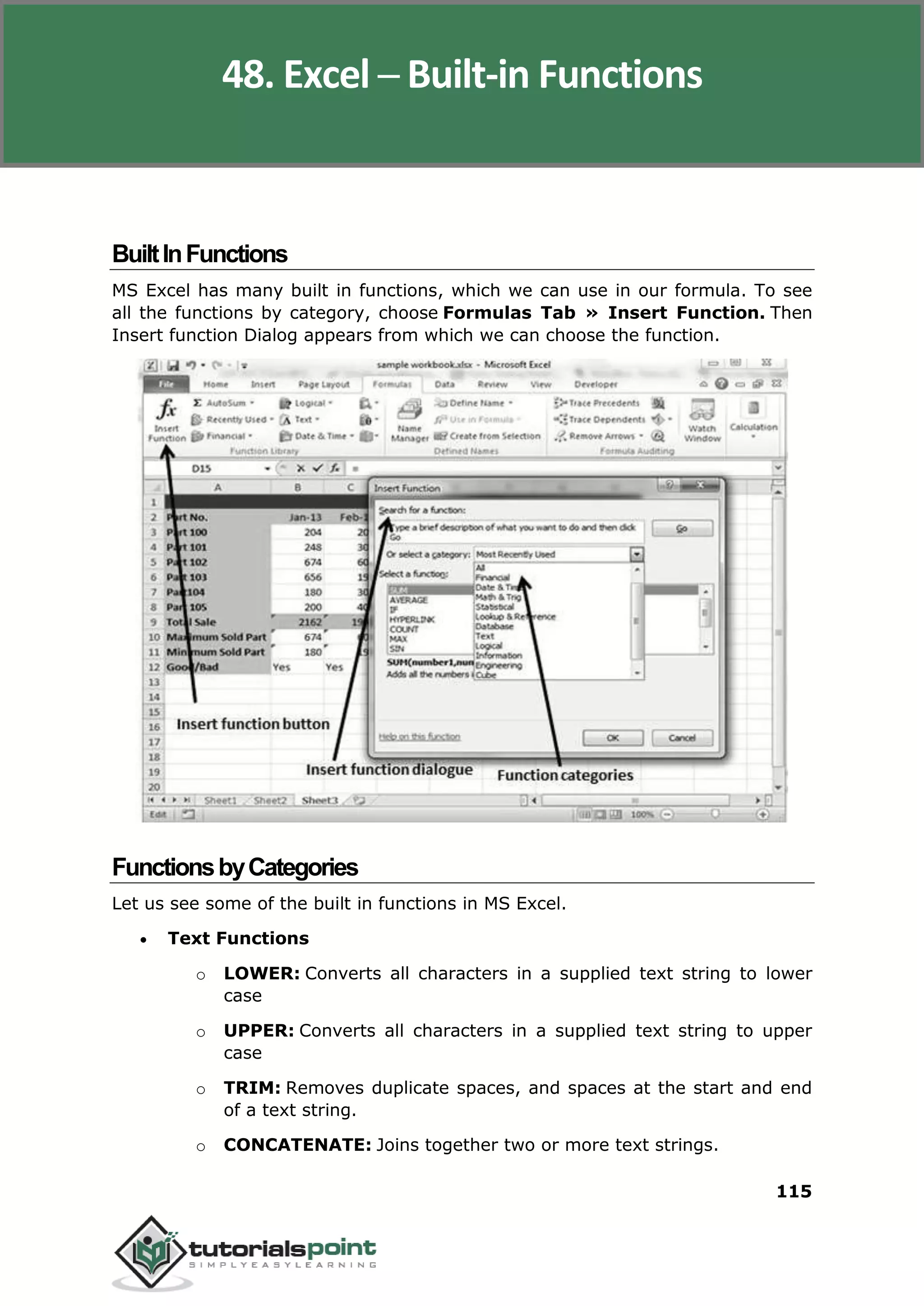 Excel 2010
115
BuiltInFunctions
MS Excel has many built in functions, which we can use in our formula. To see
all the functions by category, choose Formulas Tab » Insert Function. Then
Insert function Dialog appears from which we can choose the function.
FunctionsbyCategories
Let us see some of the built in functions in MS Excel.
 Text Functions
o LOWER: Converts all characters in a supplied text string to lower
case
o UPPER: Converts all characters in a supplied text string to upper
case
o TRIM: Removes duplicate spaces, and spaces at the start and end
of a text string.
o CONCATENATE: Joins together two or more text strings.
48. Excel ─ Built-in Functions
 