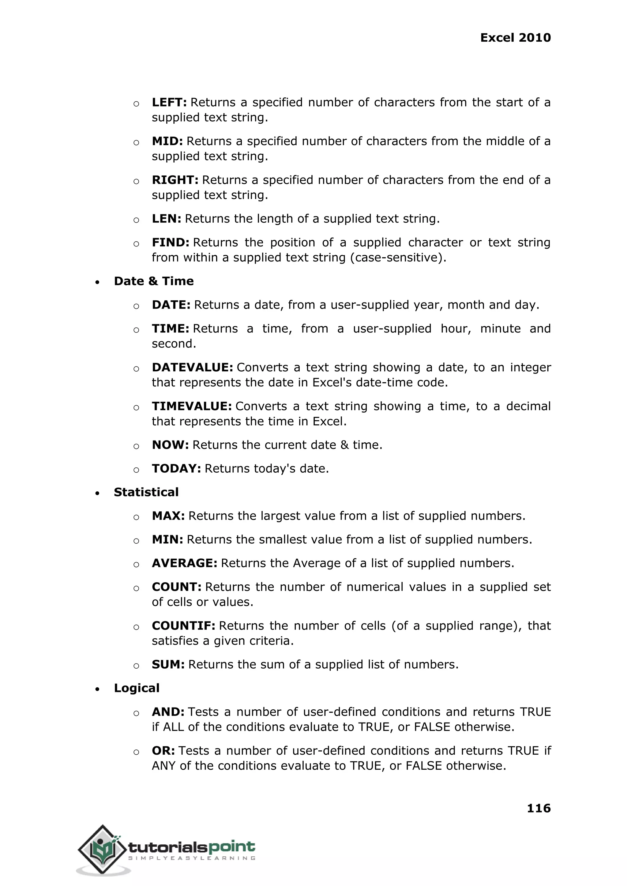 Excel 2010
116
o LEFT: Returns a specified number of characters from the start of a
supplied text string.
o MID: Returns a specified number of characters from the middle of a
supplied text string.
o RIGHT: Returns a specified number of characters from the end of a
supplied text string.
o LEN: Returns the length of a supplied text string.
o FIND: Returns the position of a supplied character or text string
from within a supplied text string (case-sensitive).
 Date & Time
o DATE: Returns a date, from a user-supplied year, month and day.
o TIME: Returns a time, from a user-supplied hour, minute and
second.
o DATEVALUE: Converts a text string showing a date, to an integer
that represents the date in Excel's date-time code.
o TIMEVALUE: Converts a text string showing a time, to a decimal
that represents the time in Excel.
o NOW: Returns the current date & time.
o TODAY: Returns today's date.
 Statistical
o MAX: Returns the largest value from a list of supplied numbers.
o MIN: Returns the smallest value from a list of supplied numbers.
o AVERAGE: Returns the Average of a list of supplied numbers.
o COUNT: Returns the number of numerical values in a supplied set
of cells or values.
o COUNTIF: Returns the number of cells (of a supplied range), that
satisfies a given criteria.
o SUM: Returns the sum of a supplied list of numbers.
 Logical
o AND: Tests a number of user-defined conditions and returns TRUE
if ALL of the conditions evaluate to TRUE, or FALSE otherwise.
o OR: Tests a number of user-defined conditions and returns TRUE if
ANY of the conditions evaluate to TRUE, or FALSE otherwise.
 