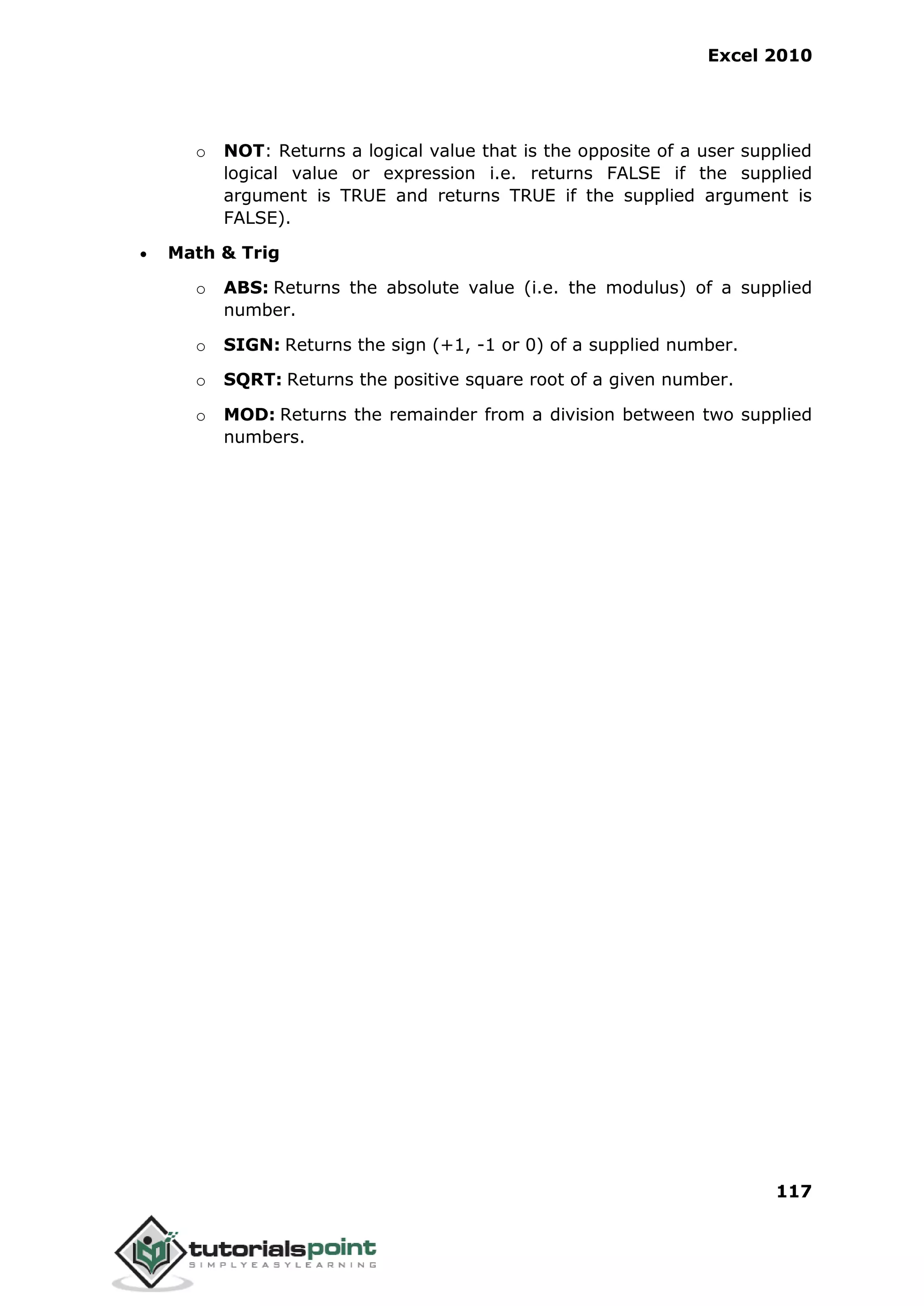 Excel 2010
117
o NOT: Returns a logical value that is the opposite of a user supplied
logical value or expression i.e. returns FALSE if the supplied
argument is TRUE and returns TRUE if the supplied argument is
FALSE).
 Math & Trig
o ABS: Returns the absolute value (i.e. the modulus) of a supplied
number.
o SIGN: Returns the sign (+1, -1 or 0) of a supplied number.
o SQRT: Returns the positive square root of a given number.
o MOD: Returns the remainder from a division between two supplied
numbers.
 