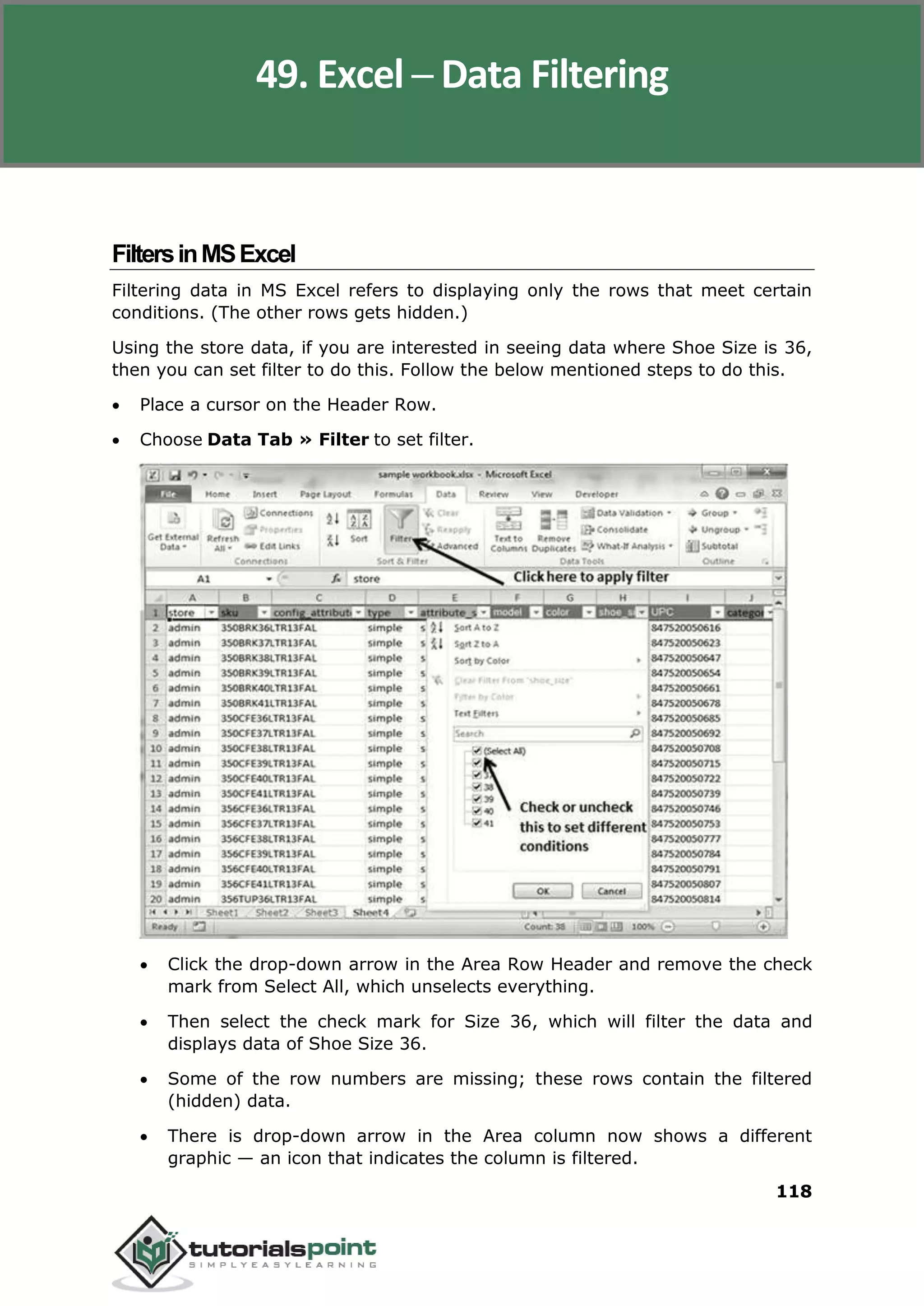 Excel 2010
118
FiltersinMSExcel
Filtering data in MS Excel refers to displaying only the rows that meet certain
conditions. (The other rows gets hidden.)
Using the store data, if you are interested in seeing data where Shoe Size is 36,
then you can set filter to do this. Follow the below mentioned steps to do this.
 Place a cursor on the Header Row.
 Choose Data Tab » Filter to set filter.
 Click the drop-down arrow in the Area Row Header and remove the check
mark from Select All, which unselects everything.
 Then select the check mark for Size 36, which will filter the data and
displays data of Shoe Size 36.
 Some of the row numbers are missing; these rows contain the filtered
(hidden) data.
 There is drop-down arrow in the Area column now shows a different
graphic — an icon that indicates the column is filtered.
49. Excel ─ Data Filtering
 