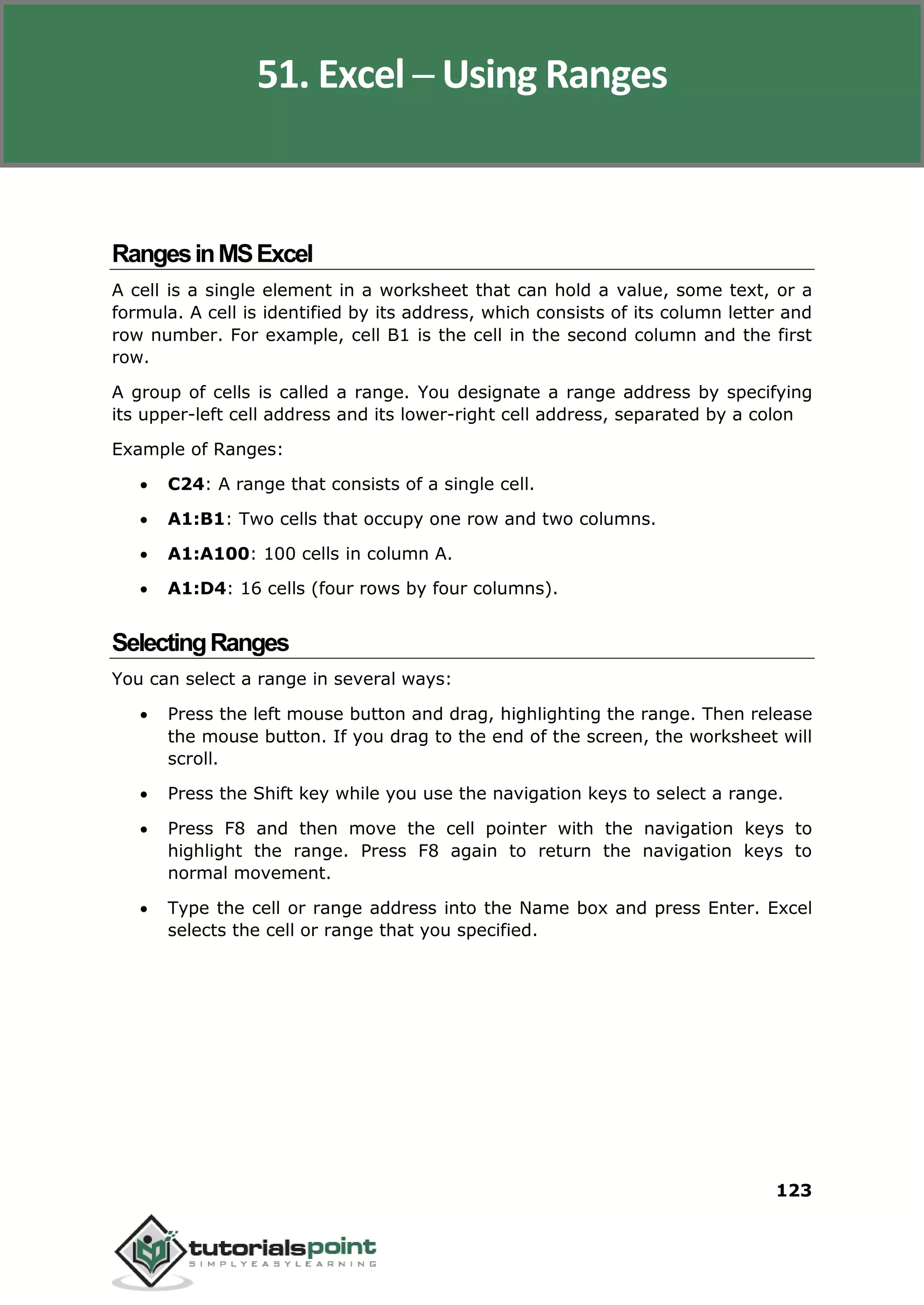 Excel 2010
123
RangesinMSExcel
A cell is a single element in a worksheet that can hold a value, some text, or a
formula. A cell is identified by its address, which consists of its column letter and
row number. For example, cell B1 is the cell in the second column and the first
row.
A group of cells is called a range. You designate a range address by specifying
its upper-left cell address and its lower-right cell address, separated by a colon
Example of Ranges:
 C24: A range that consists of a single cell.
 A1:B1: Two cells that occupy one row and two columns.
 A1:A100: 100 cells in column A.
 A1:D4: 16 cells (four rows by four columns).
SelectingRanges
You can select a range in several ways:
 Press the left mouse button and drag, highlighting the range. Then release
the mouse button. If you drag to the end of the screen, the worksheet will
scroll.
 Press the Shift key while you use the navigation keys to select a range.
 Press F8 and then move the cell pointer with the navigation keys to
highlight the range. Press F8 again to return the navigation keys to
normal movement.
 Type the cell or range address into the Name box and press Enter. Excel
selects the cell or range that you specified.
51. Excel ─ Using Ranges
 