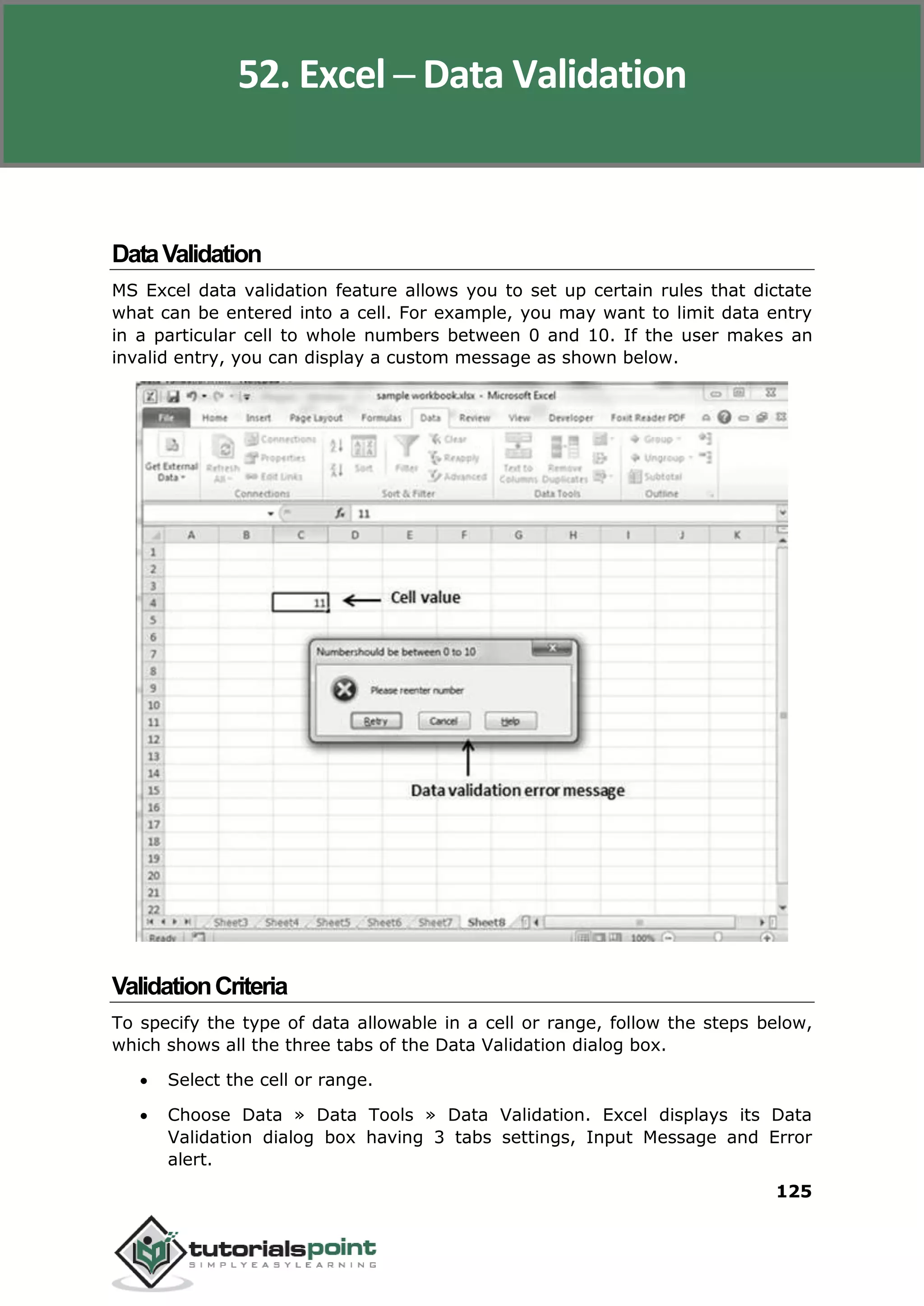 Excel 2010
125
DataValidation
MS Excel data validation feature allows you to set up certain rules that dictate
what can be entered into a cell. For example, you may want to limit data entry
in a particular cell to whole numbers between 0 and 10. If the user makes an
invalid entry, you can display a custom message as shown below.
ValidationCriteria
To specify the type of data allowable in a cell or range, follow the steps below,
which shows all the three tabs of the Data Validation dialog box.
 Select the cell or range.
 Choose Data » Data Tools » Data Validation. Excel displays its Data
Validation dialog box having 3 tabs settings, Input Message and Error
alert.
52. Excel ─ Data Validation
 