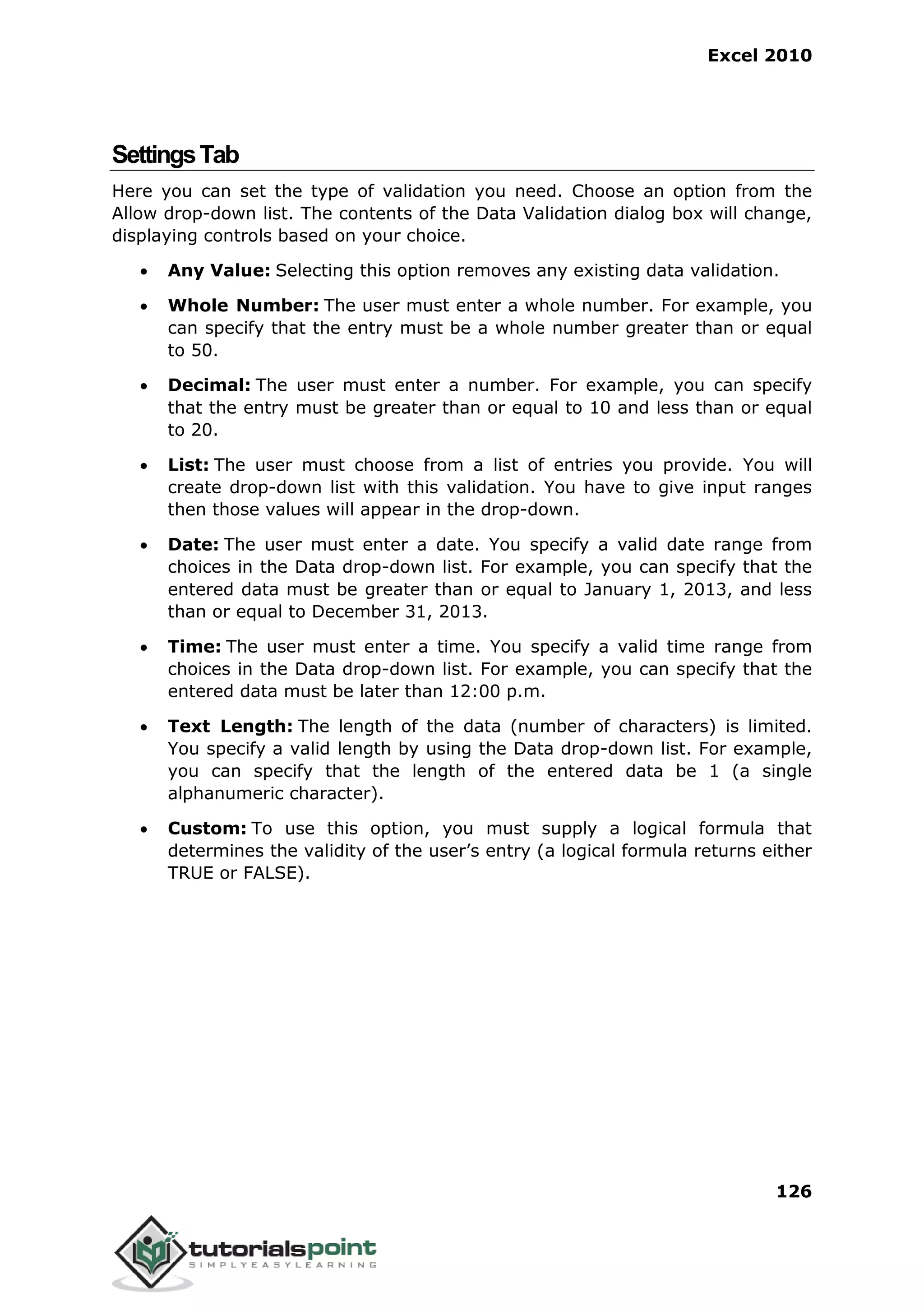 Excel 2010
126
SettingsTab
Here you can set the type of validation you need. Choose an option from the
Allow drop-down list. The contents of the Data Validation dialog box will change,
displaying controls based on your choice.
 Any Value: Selecting this option removes any existing data validation.
 Whole Number: The user must enter a whole number. For example, you
can specify that the entry must be a whole number greater than or equal
to 50.
 Decimal: The user must enter a number. For example, you can specify
that the entry must be greater than or equal to 10 and less than or equal
to 20.
 List: The user must choose from a list of entries you provide. You will
create drop-down list with this validation. You have to give input ranges
then those values will appear in the drop-down.
 Date: The user must enter a date. You specify a valid date range from
choices in the Data drop-down list. For example, you can specify that the
entered data must be greater than or equal to January 1, 2013, and less
than or equal to December 31, 2013.
 Time: The user must enter a time. You specify a valid time range from
choices in the Data drop-down list. For example, you can specify that the
entered data must be later than 12:00 p.m.
 Text Length: The length of the data (number of characters) is limited.
You specify a valid length by using the Data drop-down list. For example,
you can specify that the length of the entered data be 1 (a single
alphanumeric character).
 Custom: To use this option, you must supply a logical formula that
determines the validity of the user’s entry (a logical formula returns either
TRUE or FALSE).
 