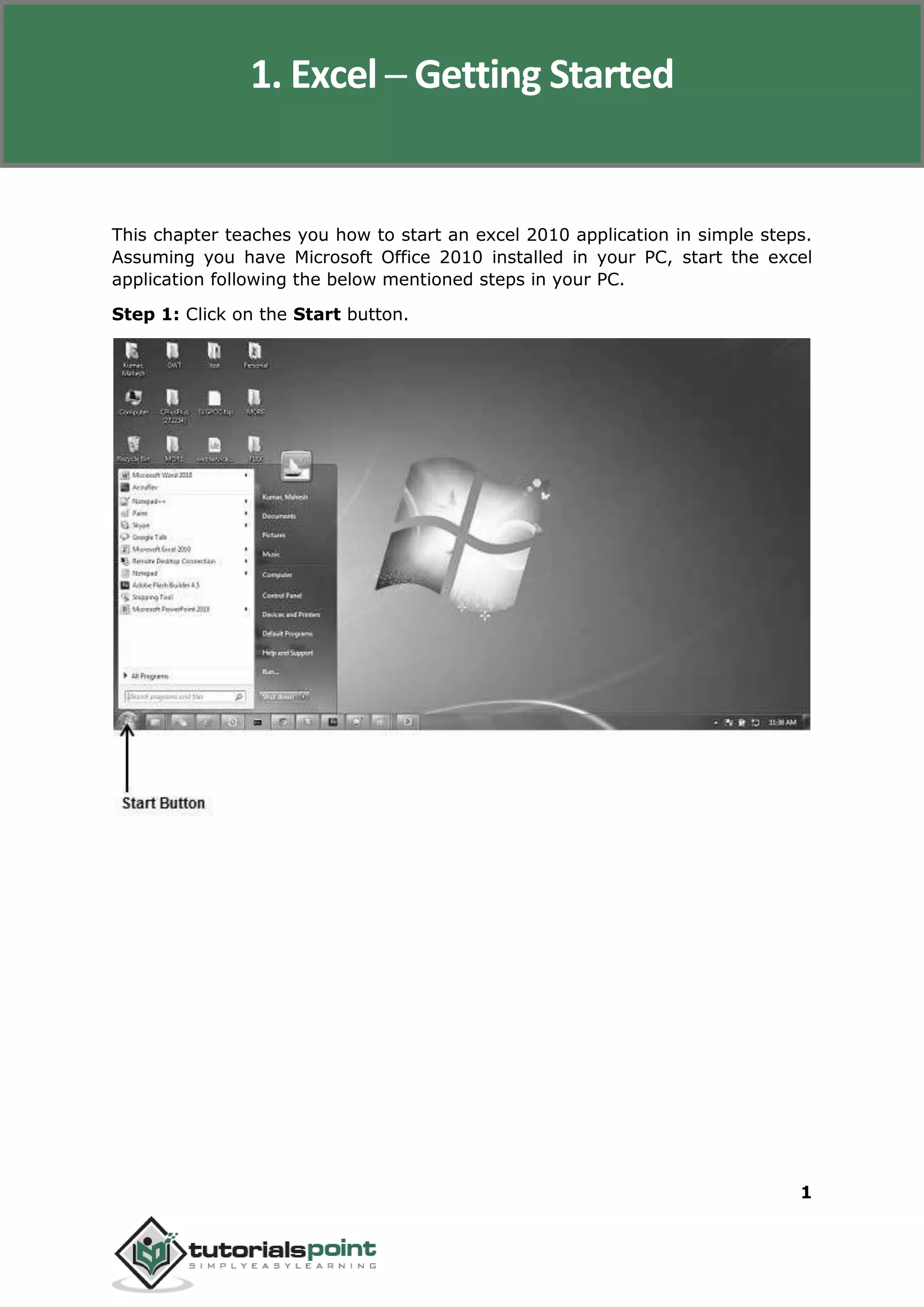Excel 2010
1
This chapter teaches you how to start an excel 2010 application in simple steps.
Assuming you have Microsoft Office 2010 installed in your PC, start the excel
application following the below mentioned steps in your PC.
Step 1: Click on the Start button.
1. Excel ─ Getting Started
 
