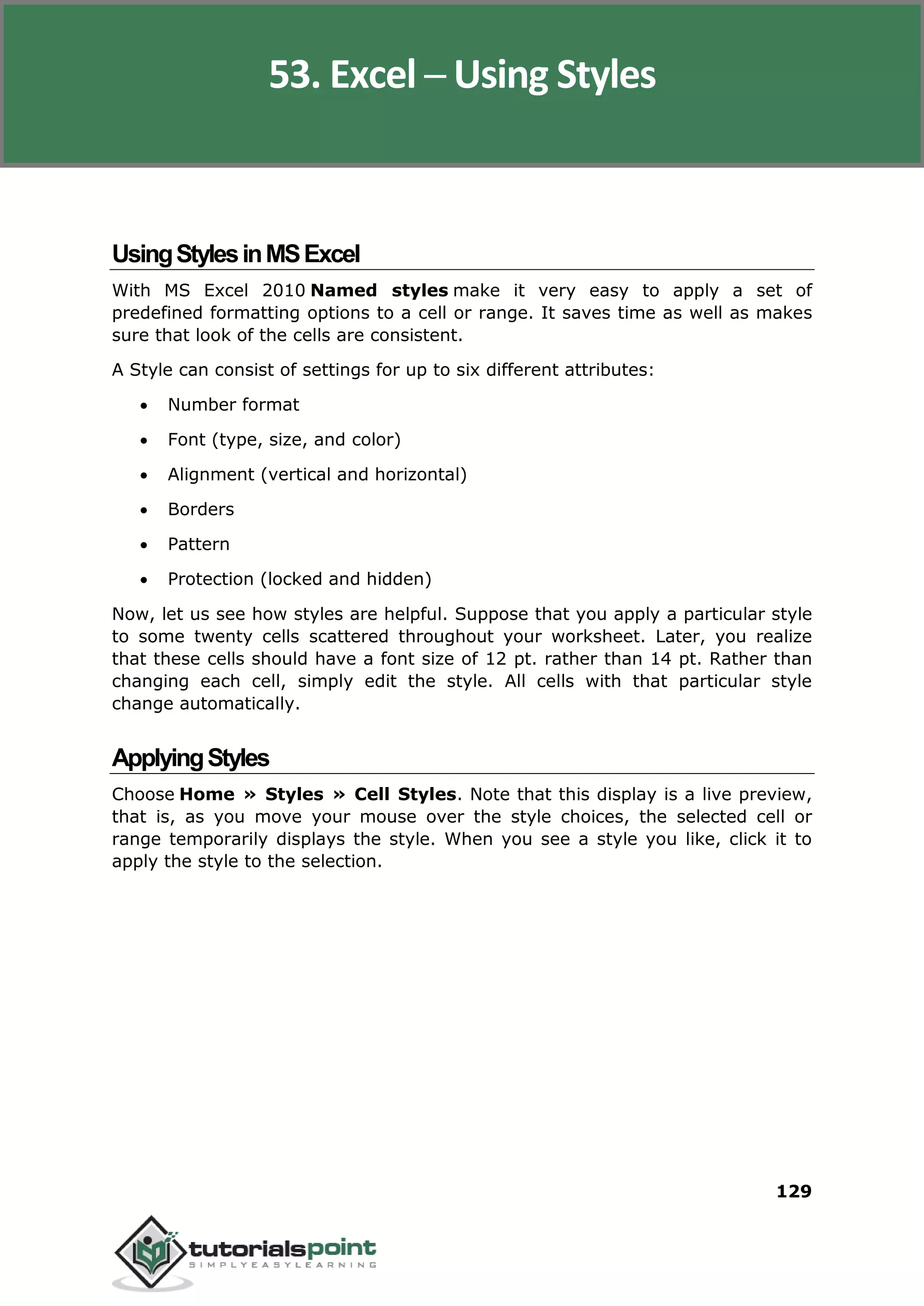 Excel 2010
129
UsingStylesinMSExcel
With MS Excel 2010 Named styles make it very easy to apply a set of
predefined formatting options to a cell or range. It saves time as well as makes
sure that look of the cells are consistent.
A Style can consist of settings for up to six different attributes:
 Number format
 Font (type, size, and color)
 Alignment (vertical and horizontal)
 Borders
 Pattern
 Protection (locked and hidden)
Now, let us see how styles are helpful. Suppose that you apply a particular style
to some twenty cells scattered throughout your worksheet. Later, you realize
that these cells should have a font size of 12 pt. rather than 14 pt. Rather than
changing each cell, simply edit the style. All cells with that particular style
change automatically.
ApplyingStyles
Choose Home » Styles » Cell Styles. Note that this display is a live preview,
that is, as you move your mouse over the style choices, the selected cell or
range temporarily displays the style. When you see a style you like, click it to
apply the style to the selection.
53. Excel ─ Using Styles
 