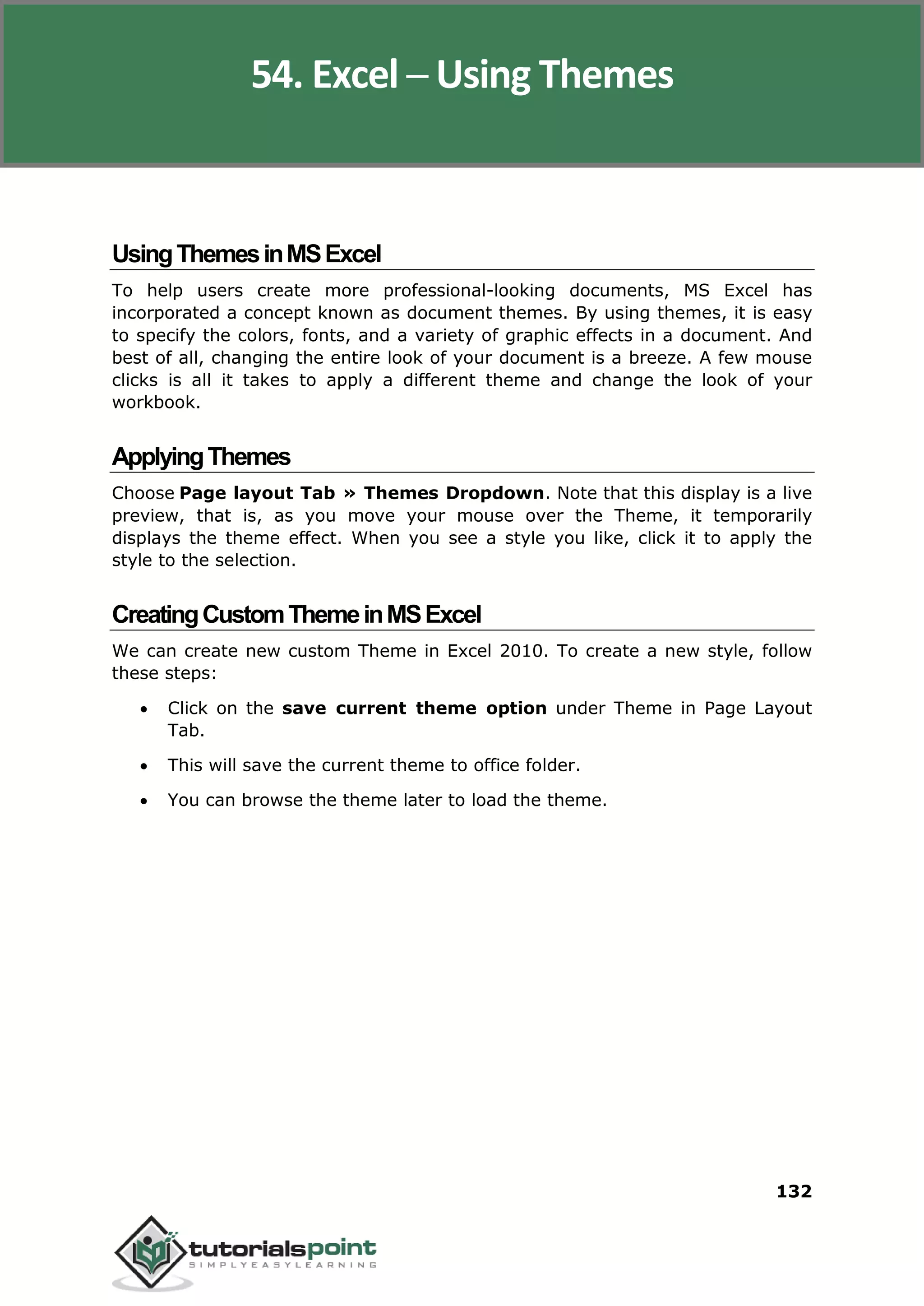 Excel 2010
132
UsingThemesinMSExcel
To help users create more professional-looking documents, MS Excel has
incorporated a concept known as document themes. By using themes, it is easy
to specify the colors, fonts, and a variety of graphic effects in a document. And
best of all, changing the entire look of your document is a breeze. A few mouse
clicks is all it takes to apply a different theme and change the look of your
workbook.
ApplyingThemes
Choose Page layout Tab » Themes Dropdown. Note that this display is a live
preview, that is, as you move your mouse over the Theme, it temporarily
displays the theme effect. When you see a style you like, click it to apply the
style to the selection.
CreatingCustomThemeinMSExcel
We can create new custom Theme in Excel 2010. To create a new style, follow
these steps:
 Click on the save current theme option under Theme in Page Layout
Tab.
 This will save the current theme to office folder.
 You can browse the theme later to load the theme.
54. Excel ─ Using Themes
 