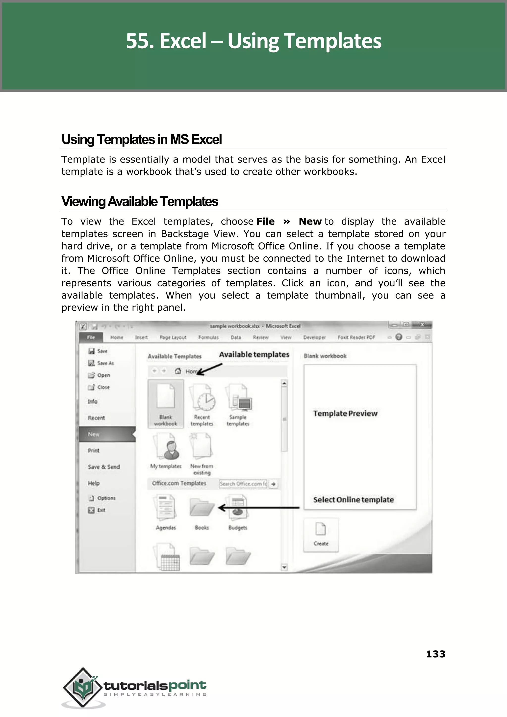 Excel 2010
133
UsingTemplatesinMSExcel
Template is essentially a model that serves as the basis for something. An Excel
template is a workbook that’s used to create other workbooks.
ViewingAvailableTemplates
To view the Excel templates, choose File » New to display the available
templates screen in Backstage View. You can select a template stored on your
hard drive, or a template from Microsoft Office Online. If you choose a template
from Microsoft Office Online, you must be connected to the Internet to download
it. The Office Online Templates section contains a number of icons, which
represents various categories of templates. Click an icon, and you’ll see the
available templates. When you select a template thumbnail, you can see a
preview in the right panel.
55. Excel ─ Using Templates
 