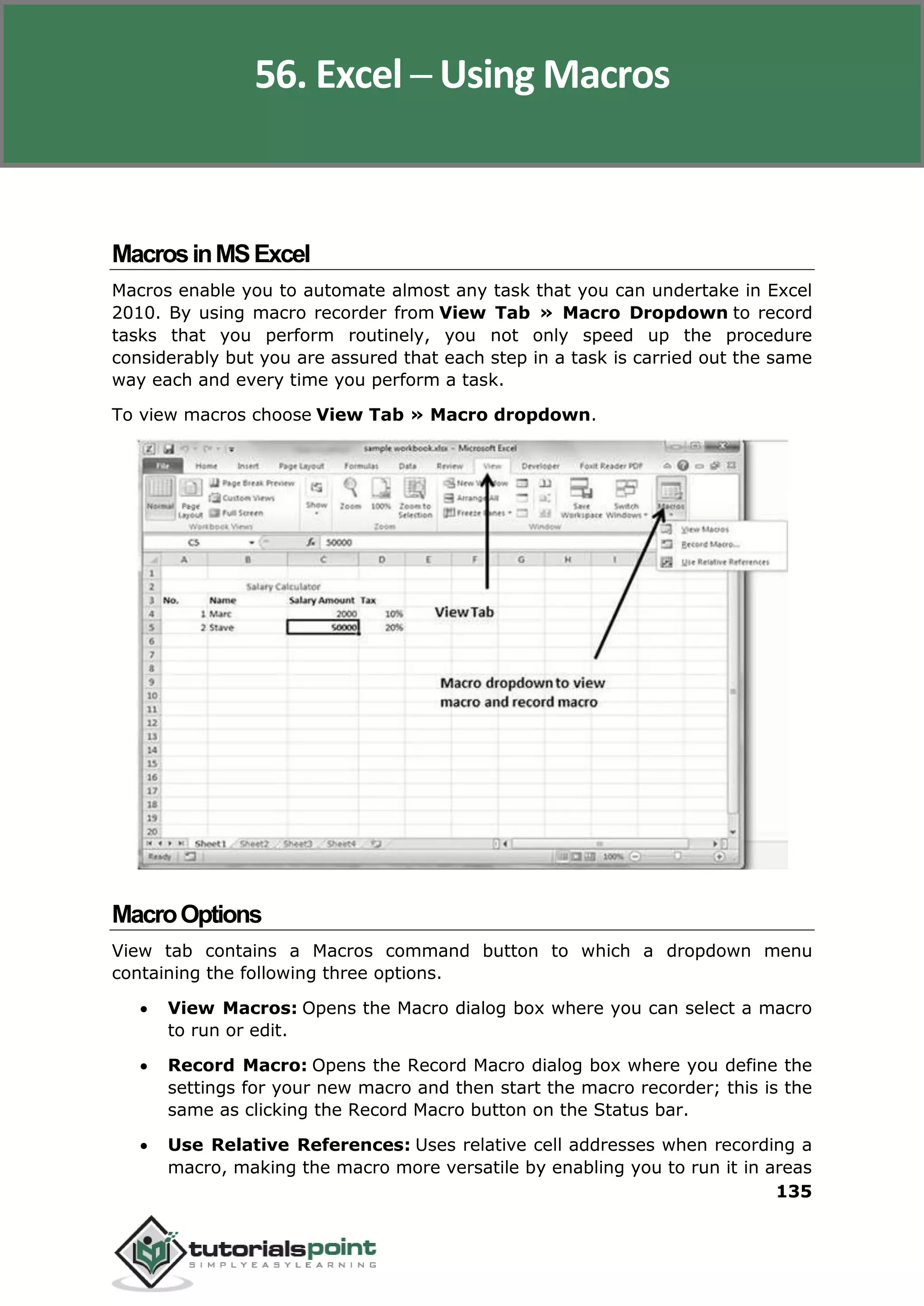 Excel 2010
135
MacrosinMSExcel
Macros enable you to automate almost any task that you can undertake in Excel
2010. By using macro recorder from View Tab » Macro Dropdown to record
tasks that you perform routinely, you not only speed up the procedure
considerably but you are assured that each step in a task is carried out the same
way each and every time you perform a task.
To view macros choose View Tab » Macro dropdown.
MacroOptions
View tab contains a Macros command button to which a dropdown menu
containing the following three options.
 View Macros: Opens the Macro dialog box where you can select a macro
to run or edit.
 Record Macro: Opens the Record Macro dialog box where you define the
settings for your new macro and then start the macro recorder; this is the
same as clicking the Record Macro button on the Status bar.
 Use Relative References: Uses relative cell addresses when recording a
macro, making the macro more versatile by enabling you to run it in areas
56. Excel ─ Using Macros
 