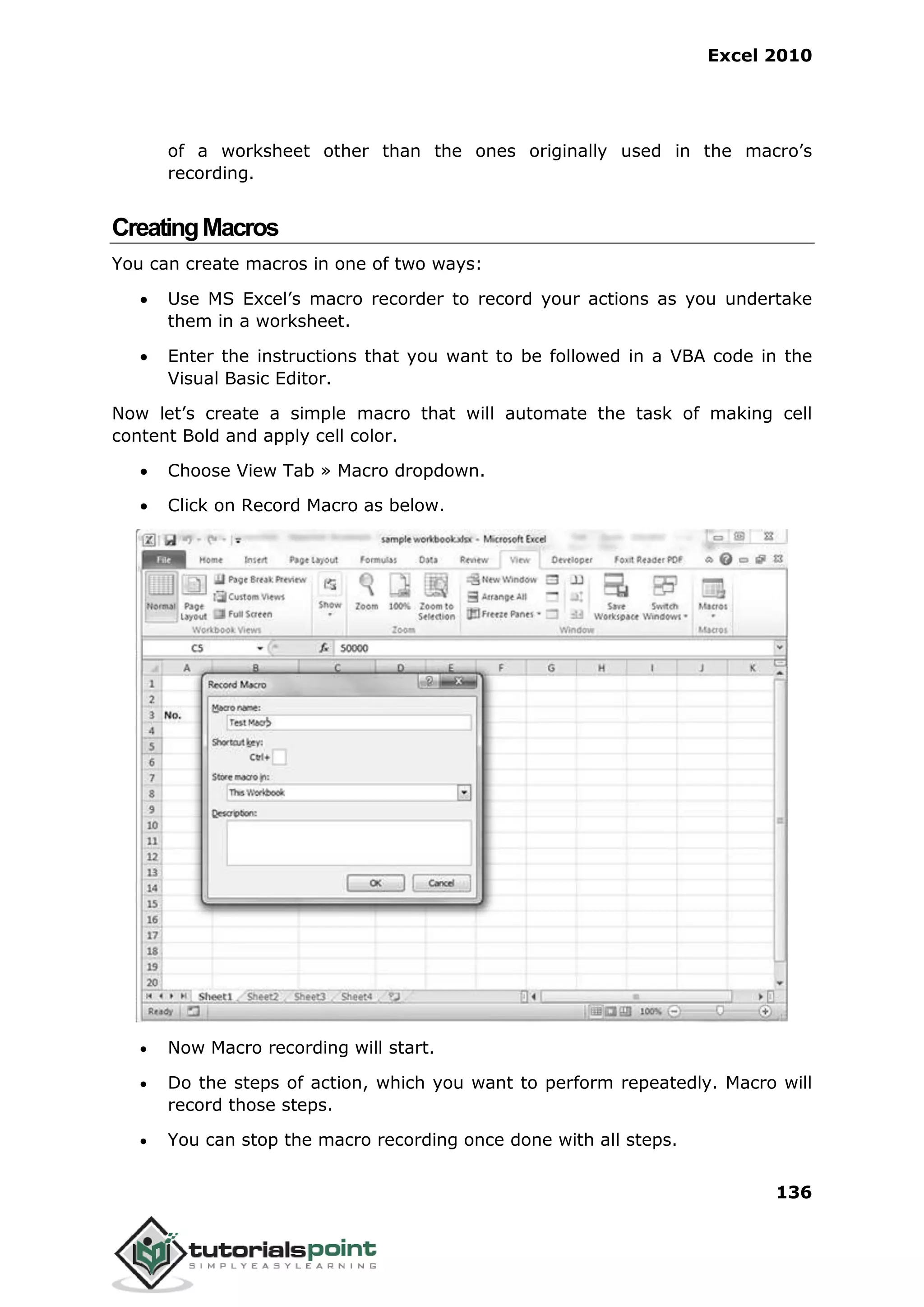 Excel 2010
136
of a worksheet other than the ones originally used in the macro’s
recording.
CreatingMacros
You can create macros in one of two ways:
 Use MS Excel’s macro recorder to record your actions as you undertake
them in a worksheet.
 Enter the instructions that you want to be followed in a VBA code in the
Visual Basic Editor.
Now let’s create a simple macro that will automate the task of making cell
content Bold and apply cell color.
 Choose View Tab » Macro dropdown.
 Click on Record Macro as below.
 Now Macro recording will start.
 Do the steps of action, which you want to perform repeatedly. Macro will
record those steps.
 You can stop the macro recording once done with all steps.
 