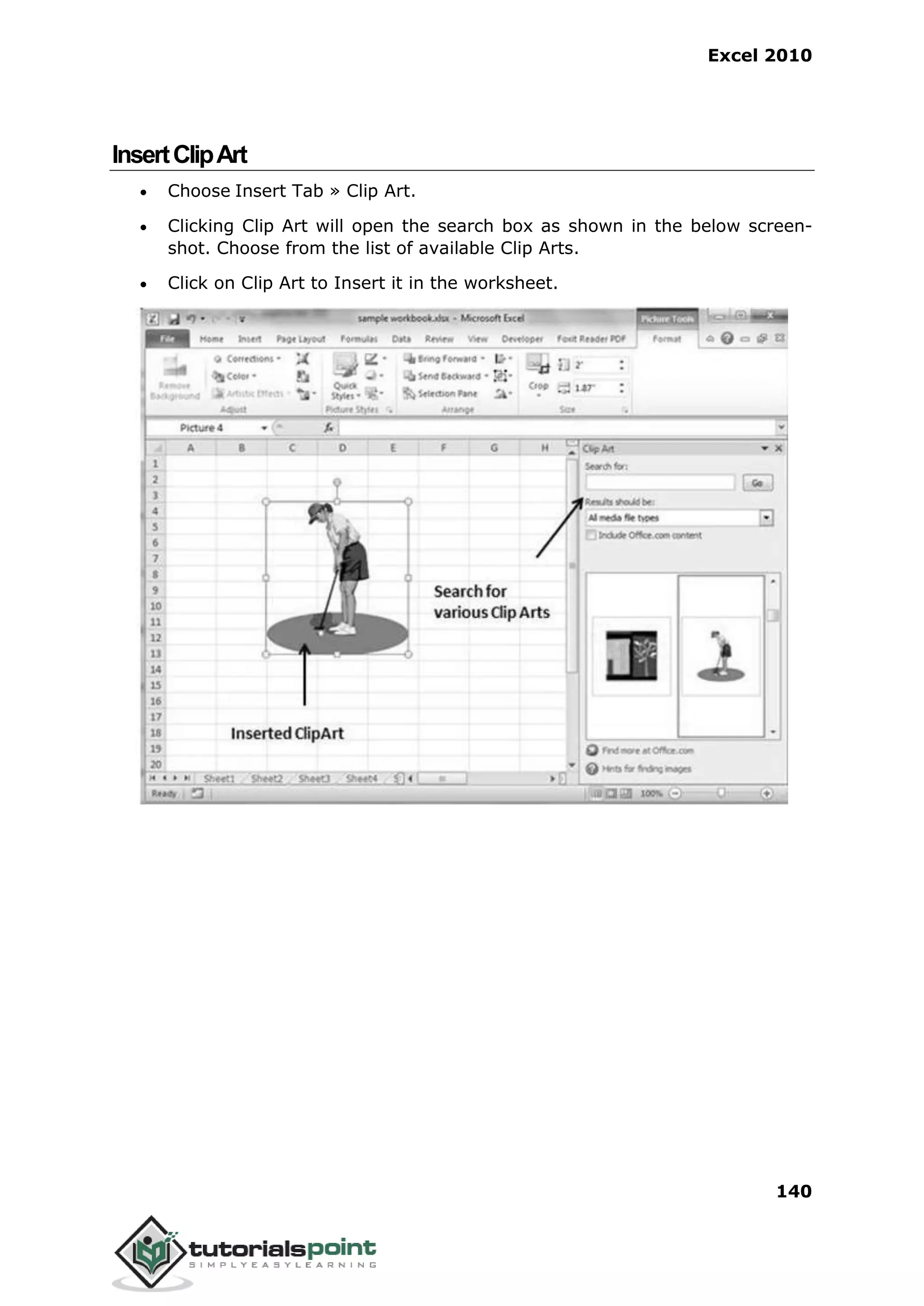 Excel 2010
140
InsertClipArt
 Choose Insert Tab » Clip Art.
 Clicking Clip Art will open the search box as shown in the below screen-
shot. Choose from the list of available Clip Arts.
 Click on Clip Art to Insert it in the worksheet.
 