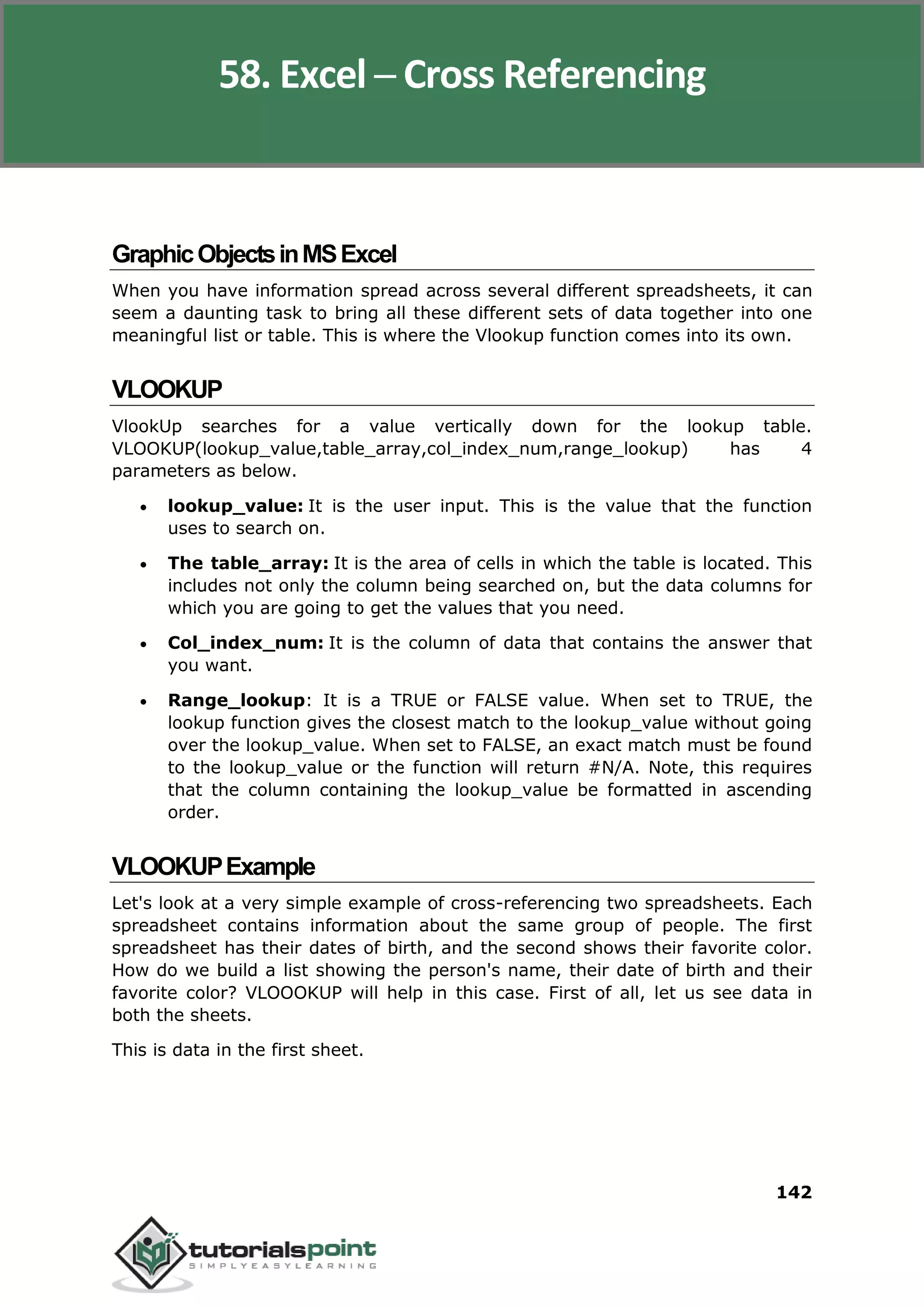 Excel 2010
142
GraphicObjectsinMSExcel
When you have information spread across several different spreadsheets, it can
seem a daunting task to bring all these different sets of data together into one
meaningful list or table. This is where the Vlookup function comes into its own.
VLOOKUP
VlookUp searches for a value vertically down for the lookup table.
VLOOKUP(lookup_value,table_array,col_index_num,range_lookup) has 4
parameters as below.
 lookup_value: It is the user input. This is the value that the function
uses to search on.
 The table_array: It is the area of cells in which the table is located. This
includes not only the column being searched on, but the data columns for
which you are going to get the values that you need.
 Col_index_num: It is the column of data that contains the answer that
you want.
 Range_lookup: It is a TRUE or FALSE value. When set to TRUE, the
lookup function gives the closest match to the lookup_value without going
over the lookup_value. When set to FALSE, an exact match must be found
to the lookup_value or the function will return #N/A. Note, this requires
that the column containing the lookup_value be formatted in ascending
order.
VLOOKUPExample
Let's look at a very simple example of cross-referencing two spreadsheets. Each
spreadsheet contains information about the same group of people. The first
spreadsheet has their dates of birth, and the second shows their favorite color.
How do we build a list showing the person's name, their date of birth and their
favorite color? VLOOOKUP will help in this case. First of all, let us see data in
both the sheets.
This is data in the first sheet.
58. Excel ─ Cross Referencing
 