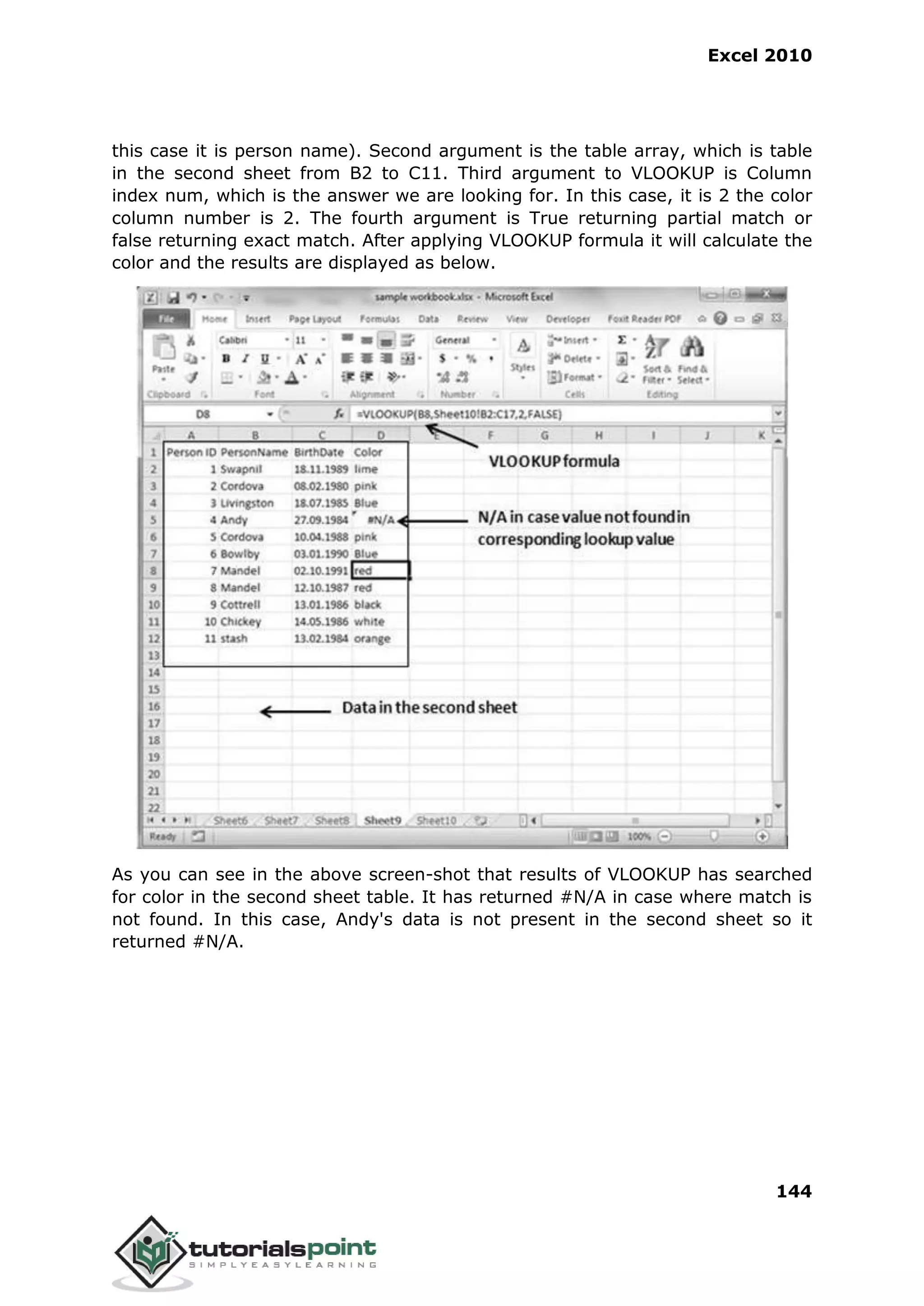 Excel 2010
144
this case it is person name). Second argument is the table array, which is table
in the second sheet from B2 to C11. Third argument to VLOOKUP is Column
index num, which is the answer we are looking for. In this case, it is 2 the color
column number is 2. The fourth argument is True returning partial match or
false returning exact match. After applying VLOOKUP formula it will calculate the
color and the results are displayed as below.
As you can see in the above screen-shot that results of VLOOKUP has searched
for color in the second sheet table. It has returned #N/A in case where match is
not found. In this case, Andy's data is not present in the second sheet so it
returned #N/A.
 