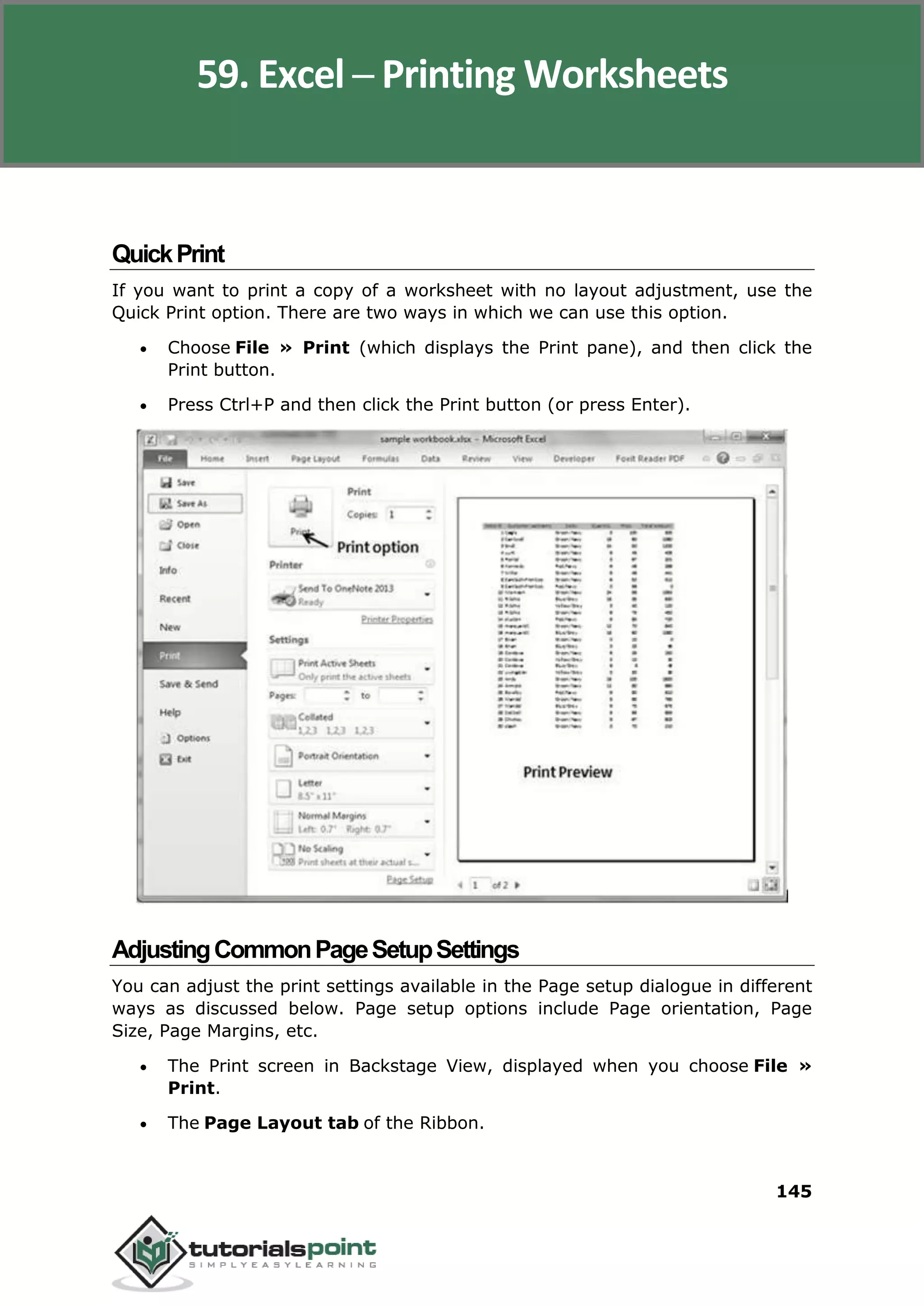 Excel 2010
145
QuickPrint
If you want to print a copy of a worksheet with no layout adjustment, use the
Quick Print option. There are two ways in which we can use this option.
 Choose File » Print (which displays the Print pane), and then click the
Print button.
 Press Ctrl+P and then click the Print button (or press Enter).
AdjustingCommonPageSetupSettings
You can adjust the print settings available in the Page setup dialogue in different
ways as discussed below. Page setup options include Page orientation, Page
Size, Page Margins, etc.
 The Print screen in Backstage View, displayed when you choose File »
Print.
 The Page Layout tab of the Ribbon.
59. Excel ─ Printing Worksheets
 