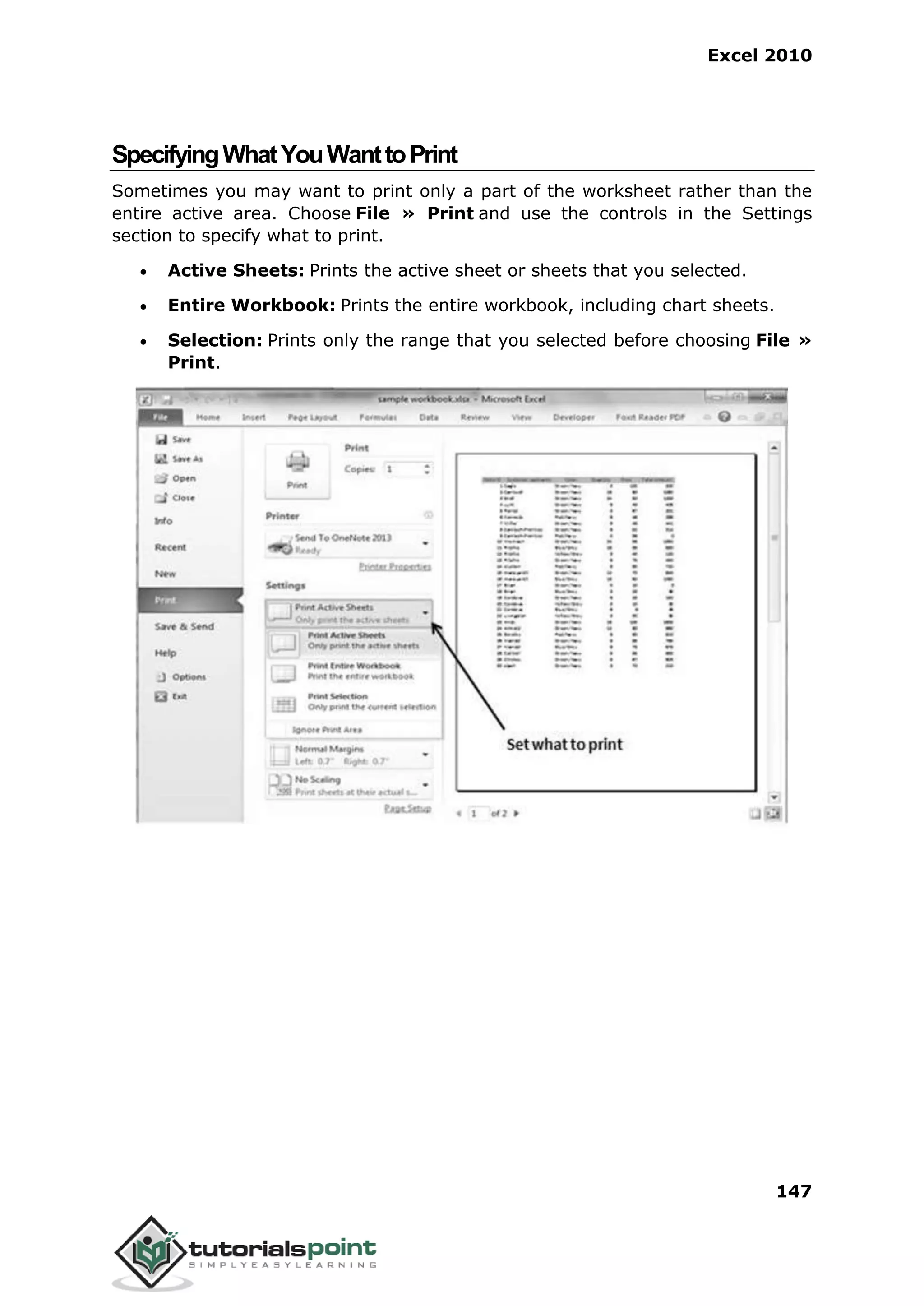 Excel 2010
147
SpecifyingWhatYouWanttoPrint
Sometimes you may want to print only a part of the worksheet rather than the
entire active area. Choose File » Print and use the controls in the Settings
section to specify what to print.
 Active Sheets: Prints the active sheet or sheets that you selected.
 Entire Workbook: Prints the entire workbook, including chart sheets.
 Selection: Prints only the range that you selected before choosing File »
Print.
 