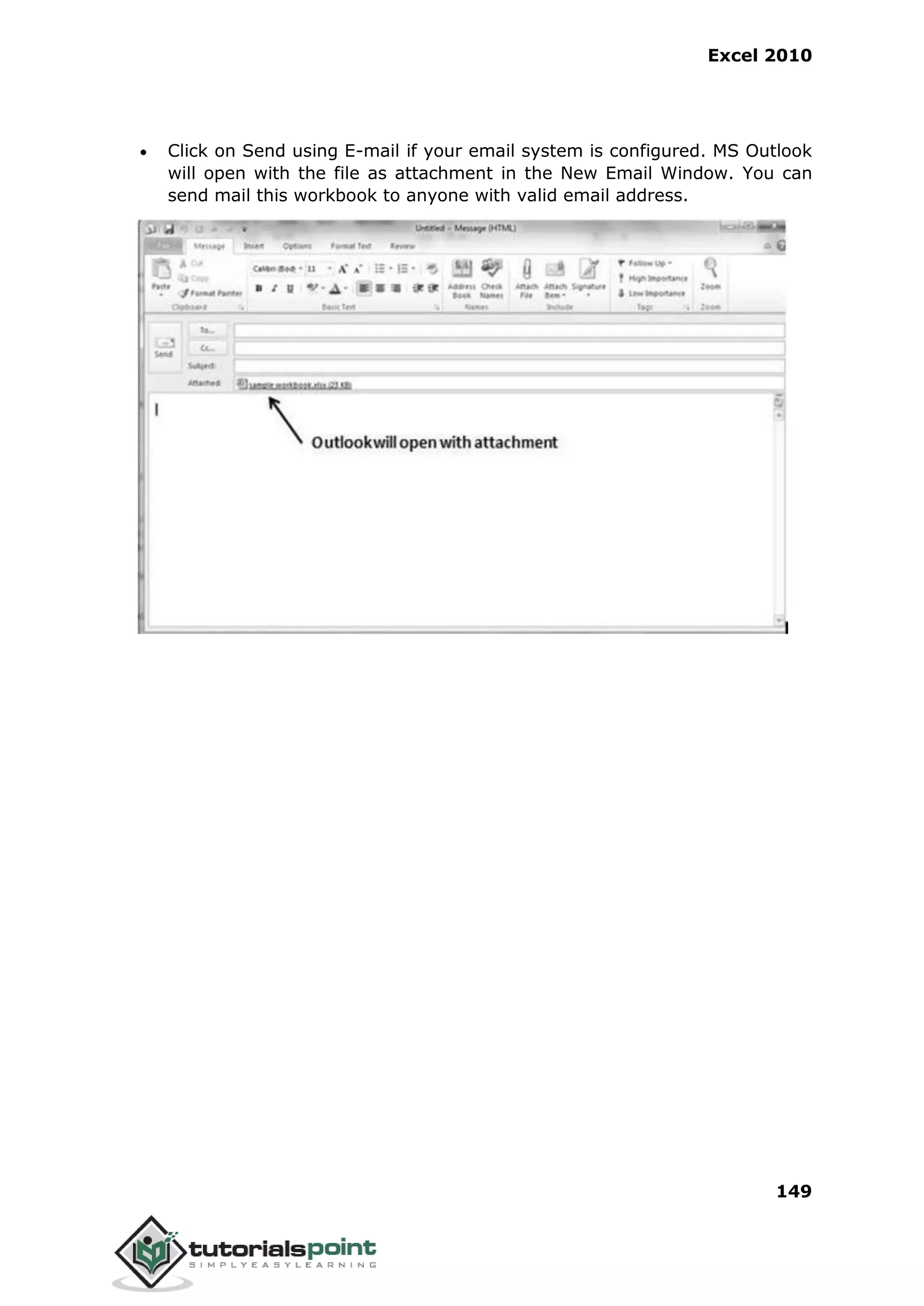 Excel 2010
149
 Click on Send using E-mail if your email system is configured. MS Outlook
will open with the file as attachment in the New Email Window. You can
send mail this workbook to anyone with valid email address.
 