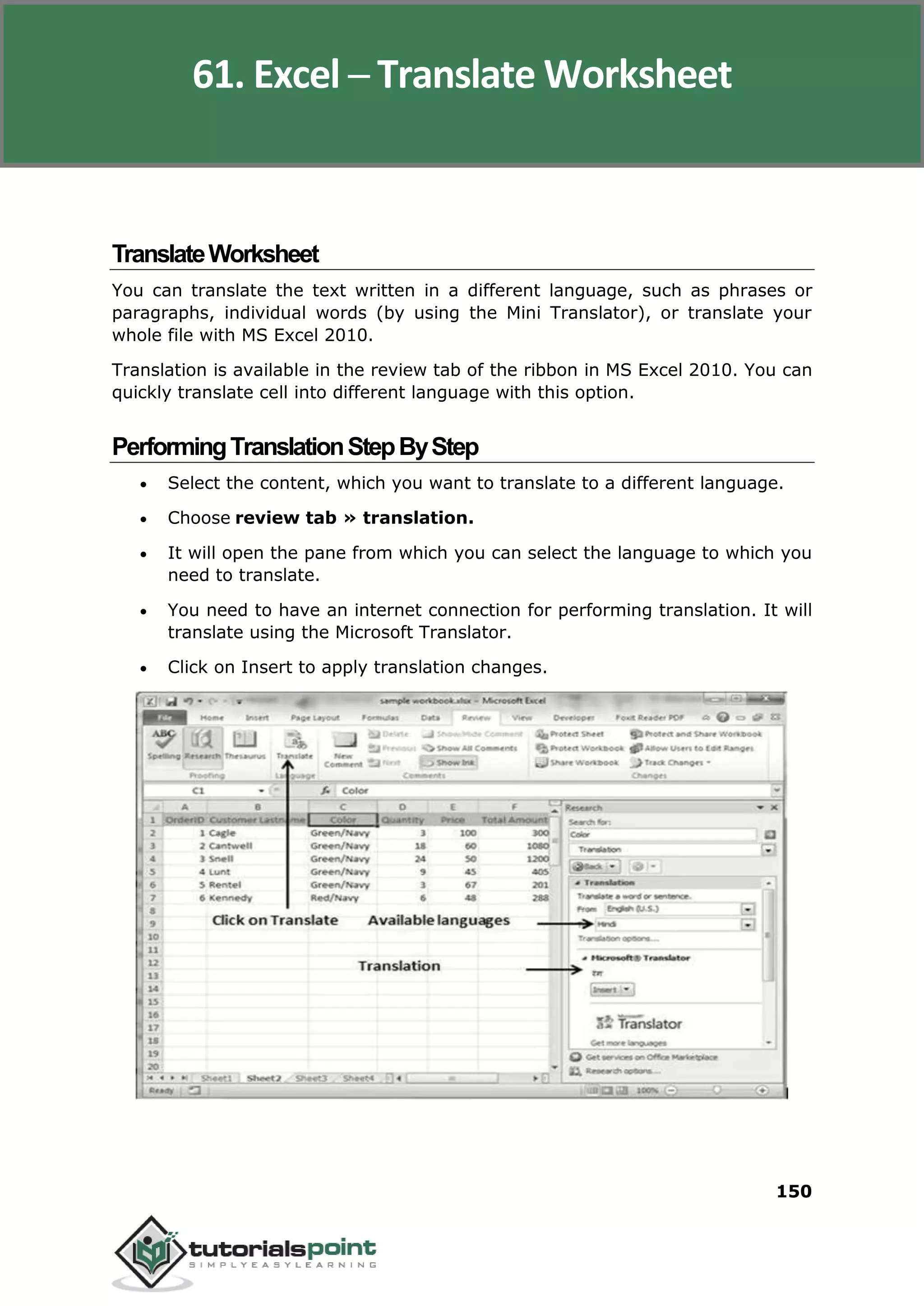 Excel 2010
150
TranslateWorksheet
You can translate the text written in a different language, such as phrases or
paragraphs, individual words (by using the Mini Translator), or translate your
whole file with MS Excel 2010.
Translation is available in the review tab of the ribbon in MS Excel 2010. You can
quickly translate cell into different language with this option.
PerformingTranslationStepByStep
 Select the content, which you want to translate to a different language.
 Choose review tab » translation.
 It will open the pane from which you can select the language to which you
need to translate.
 You need to have an internet connection for performing translation. It will
translate using the Microsoft Translator.
 Click on Insert to apply translation changes.
61. Excel ─ Translate Worksheet
 