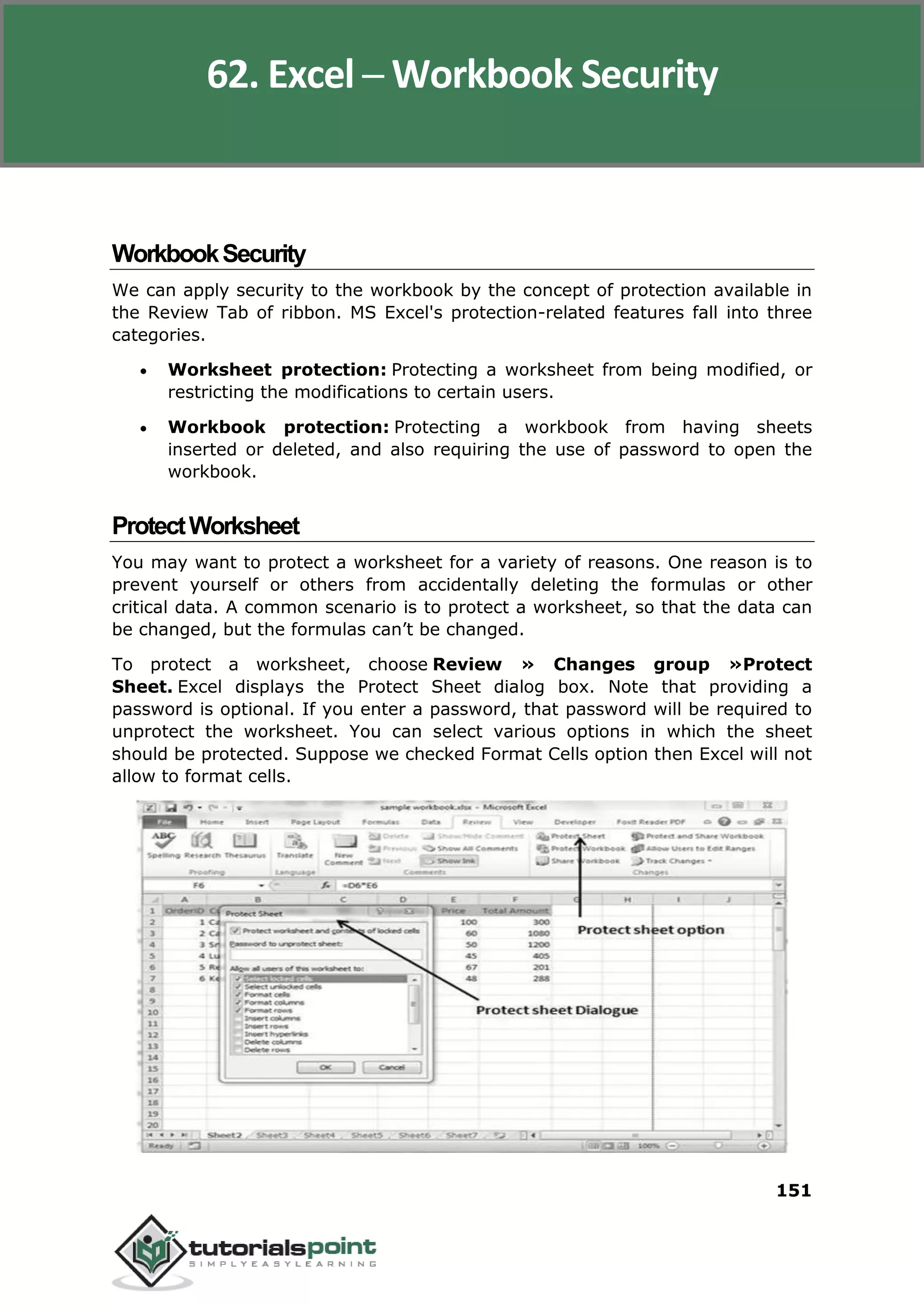 Excel 2010
151
WorkbookSecurity
We can apply security to the workbook by the concept of protection available in
the Review Tab of ribbon. MS Excel's protection-related features fall into three
categories.
 Worksheet protection: Protecting a worksheet from being modified, or
restricting the modifications to certain users.
 Workbook protection: Protecting a workbook from having sheets
inserted or deleted, and also requiring the use of password to open the
workbook.
ProtectWorksheet
You may want to protect a worksheet for a variety of reasons. One reason is to
prevent yourself or others from accidentally deleting the formulas or other
critical data. A common scenario is to protect a worksheet, so that the data can
be changed, but the formulas can’t be changed.
To protect a worksheet, choose Review » Changes group »Protect
Sheet. Excel displays the Protect Sheet dialog box. Note that providing a
password is optional. If you enter a password, that password will be required to
unprotect the worksheet. You can select various options in which the sheet
should be protected. Suppose we checked Format Cells option then Excel will not
allow to format cells.
62. Excel ─ Workbook Security
 