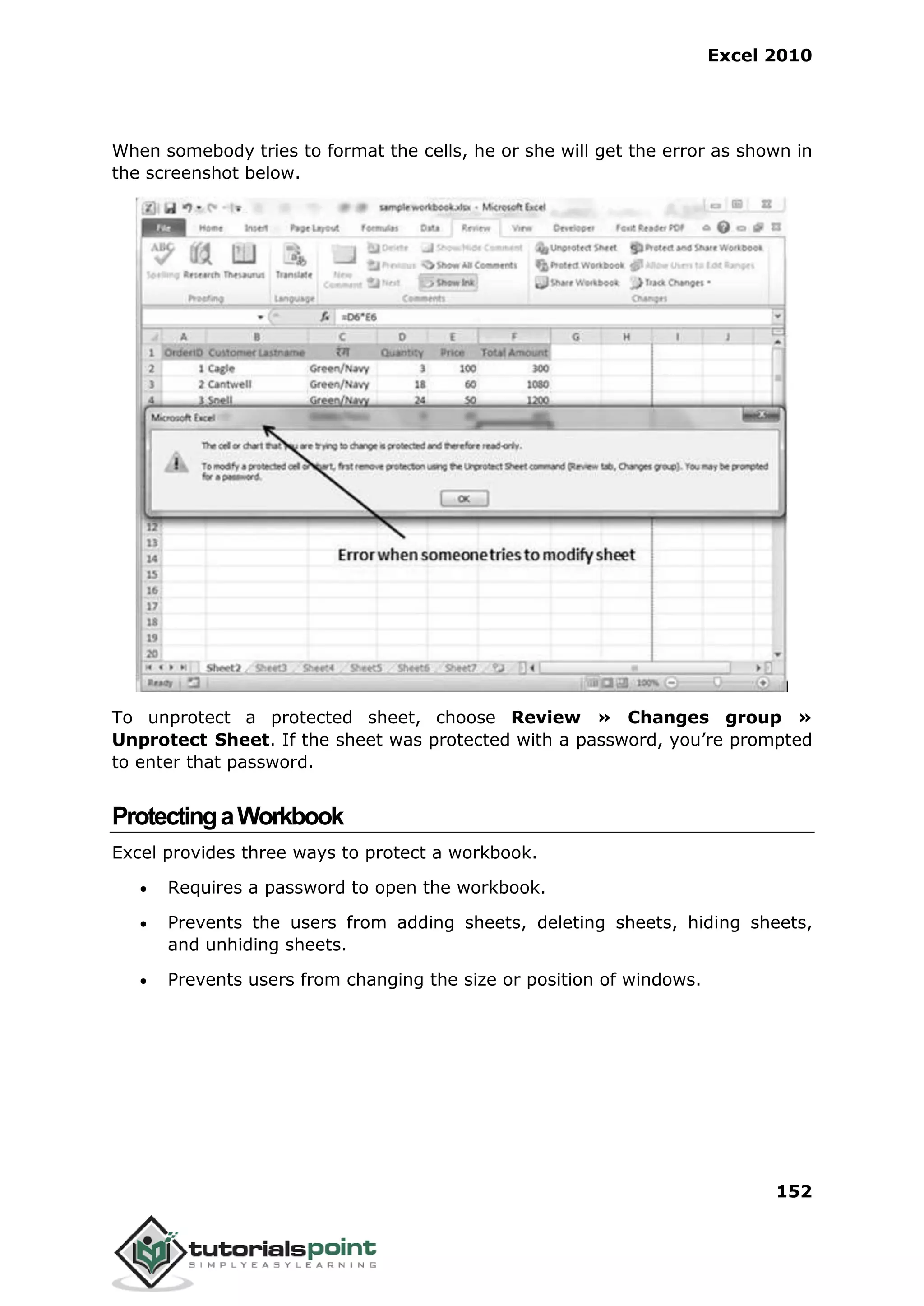 Excel 2010
152
When somebody tries to format the cells, he or she will get the error as shown in
the screenshot below.
To unprotect a protected sheet, choose Review » Changes group »
Unprotect Sheet. If the sheet was protected with a password, you’re prompted
to enter that password.
ProtectingaWorkbook
Excel provides three ways to protect a workbook.
 Requires a password to open the workbook.
 Prevents the users from adding sheets, deleting sheets, hiding sheets,
and unhiding sheets.
 Prevents users from changing the size or position of windows.
 
