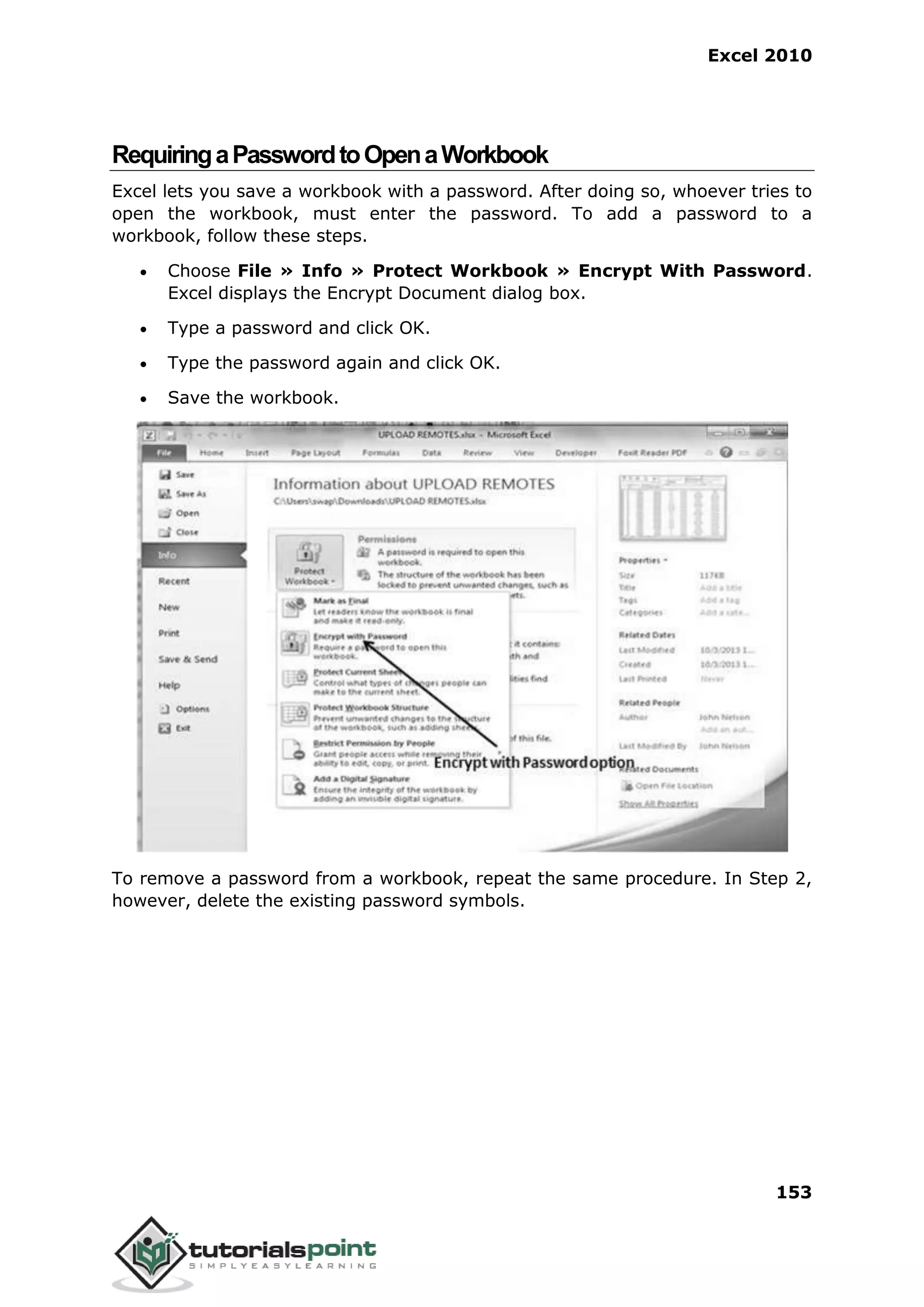 Excel 2010
153
RequiringaPasswordtoOpenaWorkbook
Excel lets you save a workbook with a password. After doing so, whoever tries to
open the workbook, must enter the password. To add a password to a
workbook, follow these steps.
 Choose File » Info » Protect Workbook » Encrypt With Password.
Excel displays the Encrypt Document dialog box.
 Type a password and click OK.
 Type the password again and click OK.
 Save the workbook.
To remove a password from a workbook, repeat the same procedure. In Step 2,
however, delete the existing password symbols.
 