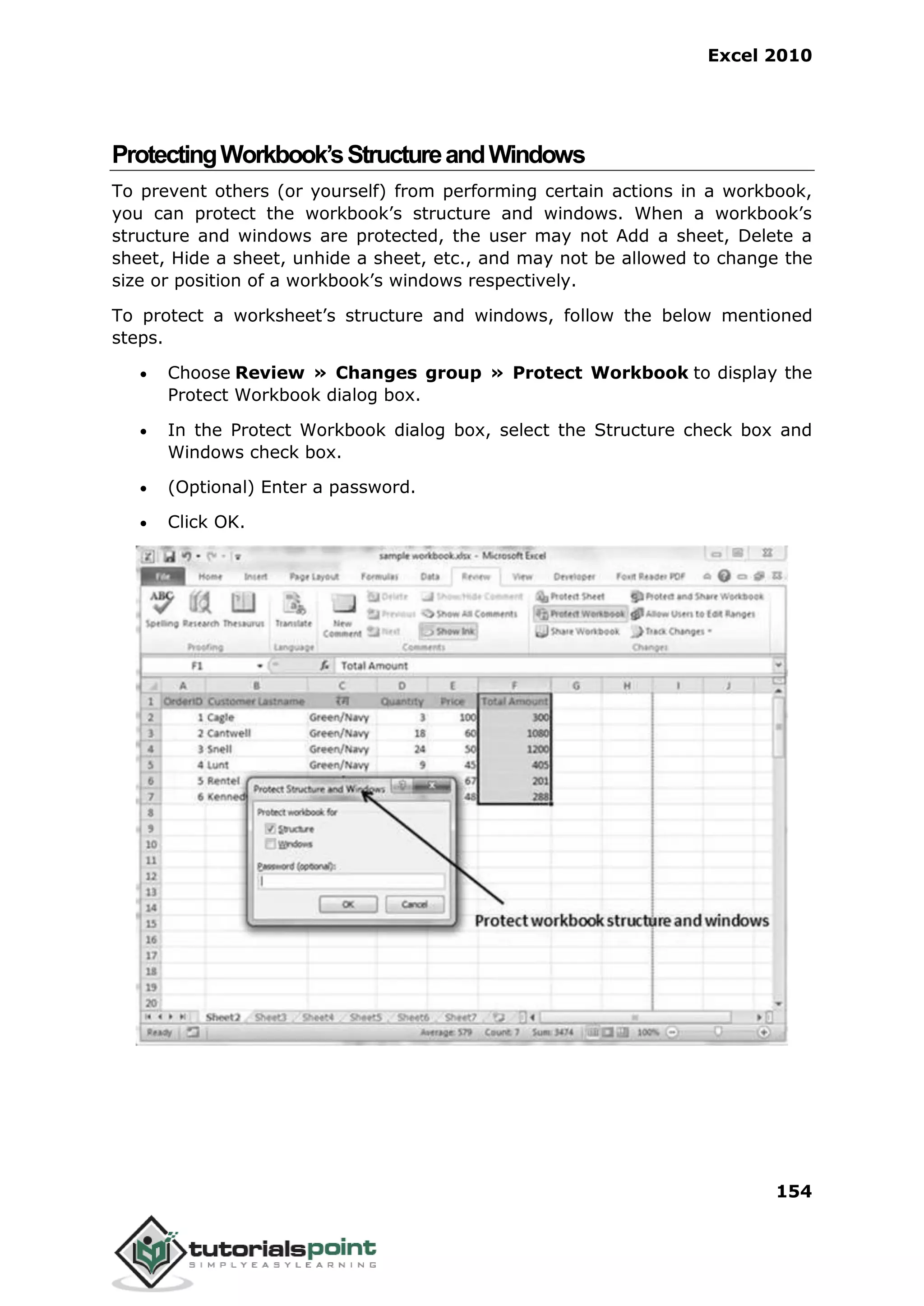 Excel 2010
154
ProtectingWorkbook’sStructureandWindows
To prevent others (or yourself) from performing certain actions in a workbook,
you can protect the workbook’s structure and windows. When a workbook’s
structure and windows are protected, the user may not Add a sheet, Delete a
sheet, Hide a sheet, unhide a sheet, etc., and may not be allowed to change the
size or position of a workbook’s windows respectively.
To protect a worksheet’s structure and windows, follow the below mentioned
steps.
 Choose Review » Changes group » Protect Workbook to display the
Protect Workbook dialog box.
 In the Protect Workbook dialog box, select the Structure check box and
Windows check box.
 (Optional) Enter a password.
 Click OK.
 