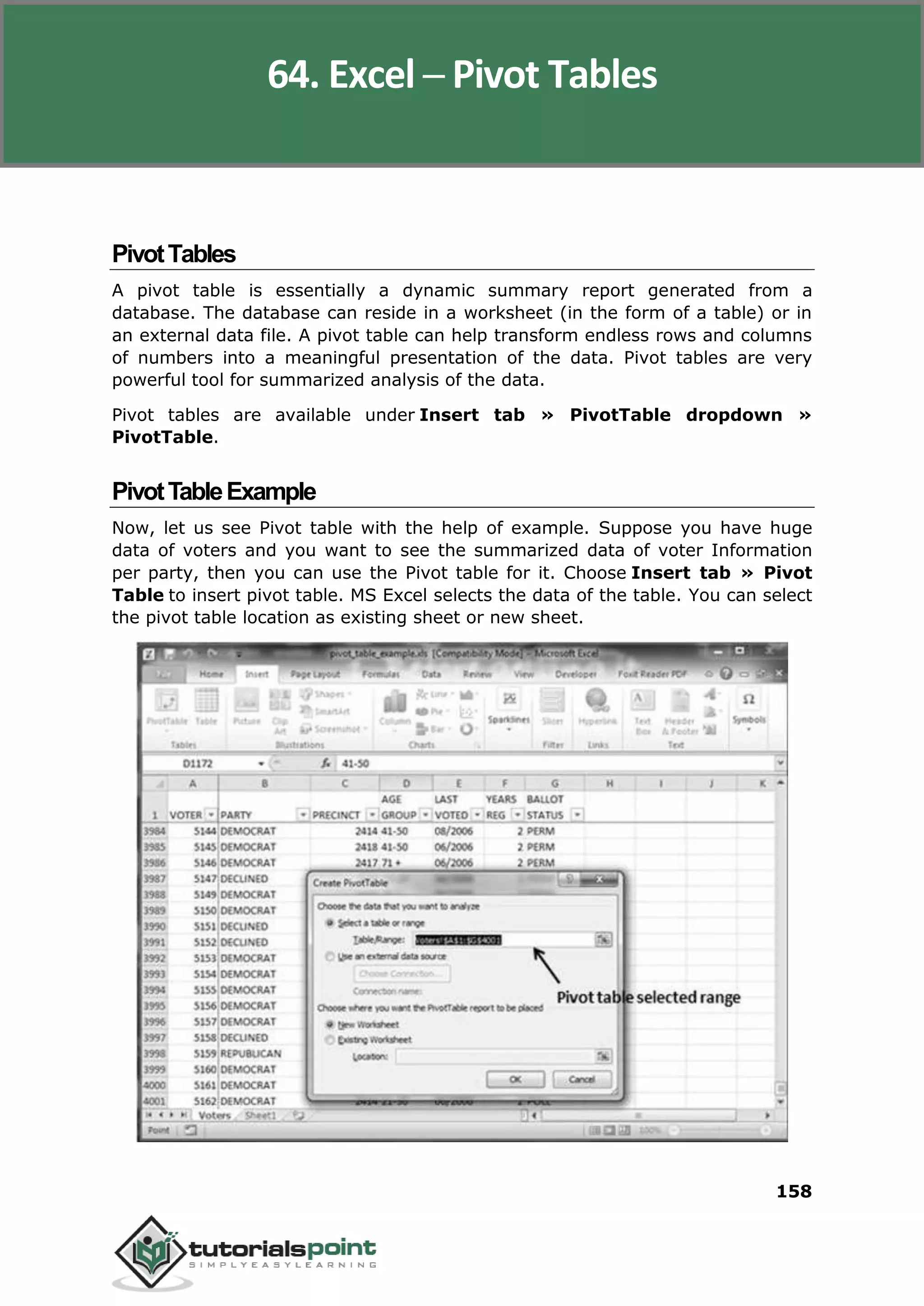 Excel 2010
158
PivotTables
A pivot table is essentially a dynamic summary report generated from a
database. The database can reside in a worksheet (in the form of a table) or in
an external data file. A pivot table can help transform endless rows and columns
of numbers into a meaningful presentation of the data. Pivot tables are very
powerful tool for summarized analysis of the data.
Pivot tables are available under Insert tab » PivotTable dropdown »
PivotTable.
PivotTableExample
Now, let us see Pivot table with the help of example. Suppose you have huge
data of voters and you want to see the summarized data of voter Information
per party, then you can use the Pivot table for it. Choose Insert tab » Pivot
Table to insert pivot table. MS Excel selects the data of the table. You can select
the pivot table location as existing sheet or new sheet.
64. Excel ─ Pivot Tables
 