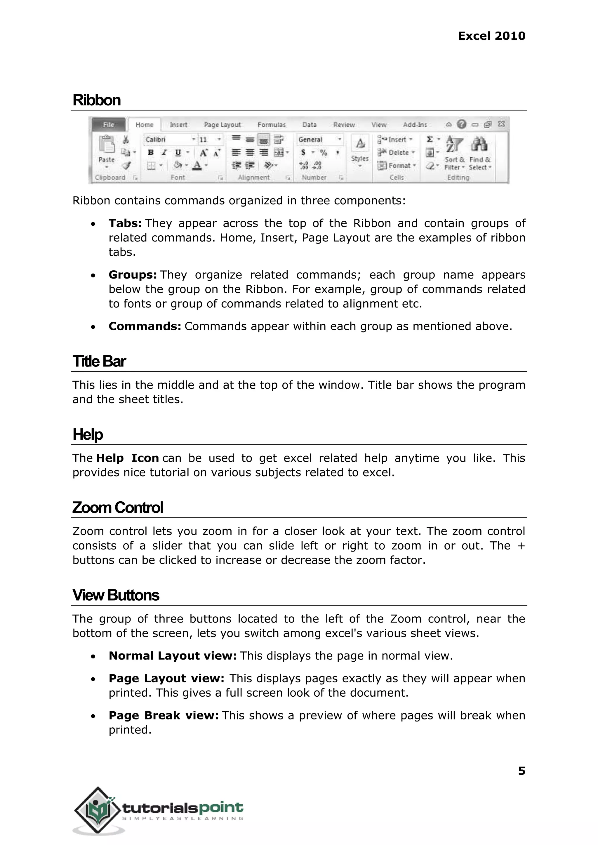 Excel 2010
5
Ribbon
Ribbon contains commands organized in three components:
 Tabs: They appear across the top of the Ribbon and contain groups of
related commands. Home, Insert, Page Layout are the examples of ribbon
tabs.
 Groups: They organize related commands; each group name appears
below the group on the Ribbon. For example, group of commands related
to fonts or group of commands related to alignment etc.
 Commands: Commands appear within each group as mentioned above.
TitleBar
This lies in the middle and at the top of the window. Title bar shows the program
and the sheet titles.
Help
The Help Icon can be used to get excel related help anytime you like. This
provides nice tutorial on various subjects related to excel.
ZoomControl
Zoom control lets you zoom in for a closer look at your text. The zoom control
consists of a slider that you can slide left or right to zoom in or out. The +
buttons can be clicked to increase or decrease the zoom factor.
ViewButtons
The group of three buttons located to the left of the Zoom control, near the
bottom of the screen, lets you switch among excel's various sheet views.
 Normal Layout view: This displays the page in normal view.
 Page Layout view: This displays pages exactly as they will appear when
printed. This gives a full screen look of the document.
 Page Break view: This shows a preview of where pages will break when
printed.
 