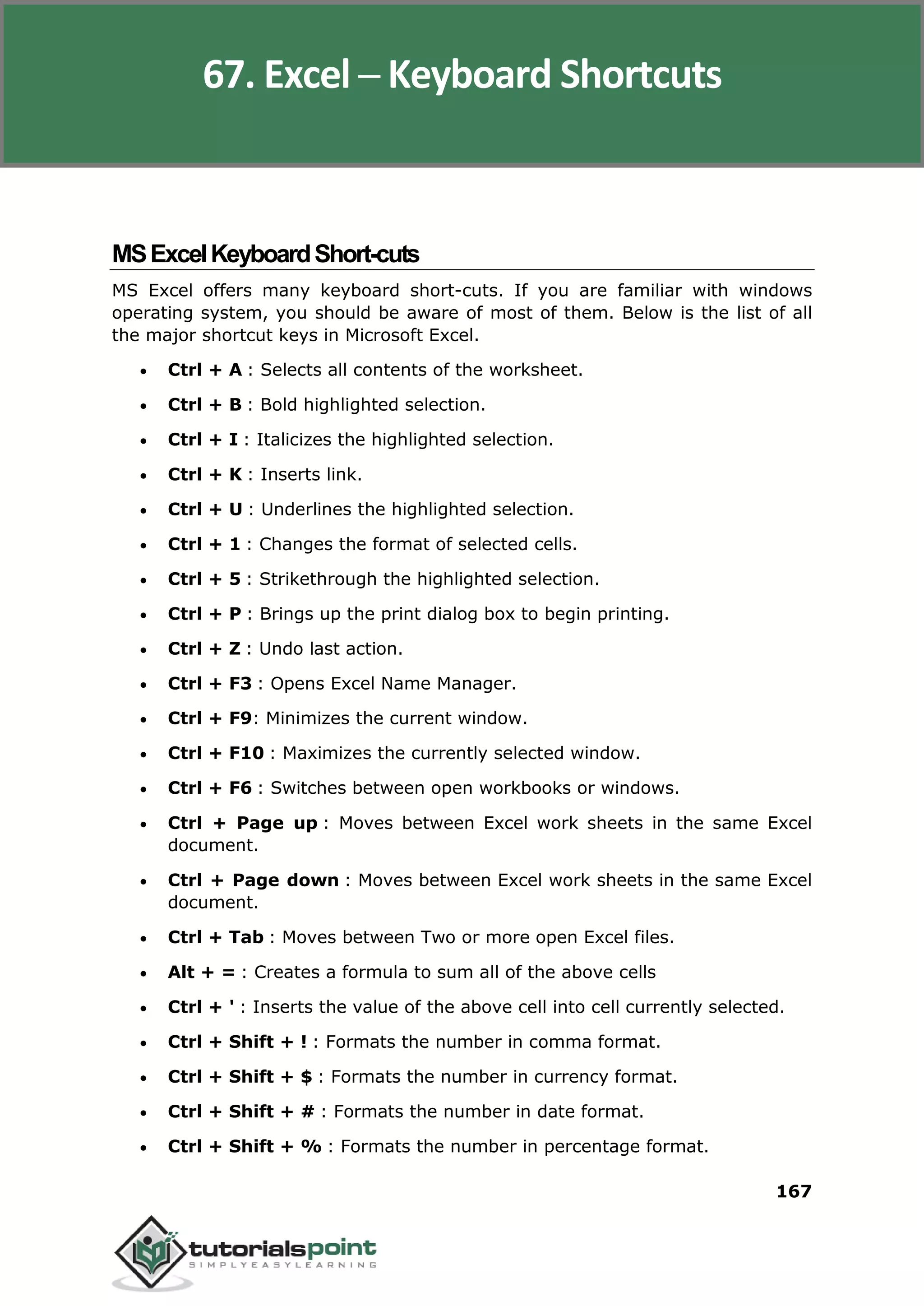 Excel 2010
167
MSExcelKeyboardShort-cuts
MS Excel offers many keyboard short-cuts. If you are familiar with windows
operating system, you should be aware of most of them. Below is the list of all
the major shortcut keys in Microsoft Excel.
 Ctrl + A : Selects all contents of the worksheet.
 Ctrl + B : Bold highlighted selection.
 Ctrl + I : Italicizes the highlighted selection.
 Ctrl + K : Inserts link.
 Ctrl + U : Underlines the highlighted selection.
 Ctrl + 1 : Changes the format of selected cells.
 Ctrl + 5 : Strikethrough the highlighted selection.
 Ctrl + P : Brings up the print dialog box to begin printing.
 Ctrl + Z : Undo last action.
 Ctrl + F3 : Opens Excel Name Manager.
 Ctrl + F9: Minimizes the current window.
 Ctrl + F10 : Maximizes the currently selected window.
 Ctrl + F6 : Switches between open workbooks or windows.
 Ctrl + Page up : Moves between Excel work sheets in the same Excel
document.
 Ctrl + Page down : Moves between Excel work sheets in the same Excel
document.
 Ctrl + Tab : Moves between Two or more open Excel files.
 Alt + = : Creates a formula to sum all of the above cells
 Ctrl + ' : Inserts the value of the above cell into cell currently selected.
 Ctrl + Shift + ! : Formats the number in comma format.
 Ctrl + Shift + $ : Formats the number in currency format.
 Ctrl + Shift + # : Formats the number in date format.
 Ctrl + Shift + % : Formats the number in percentage format.
67. Excel ─ Keyboard Shortcuts
 