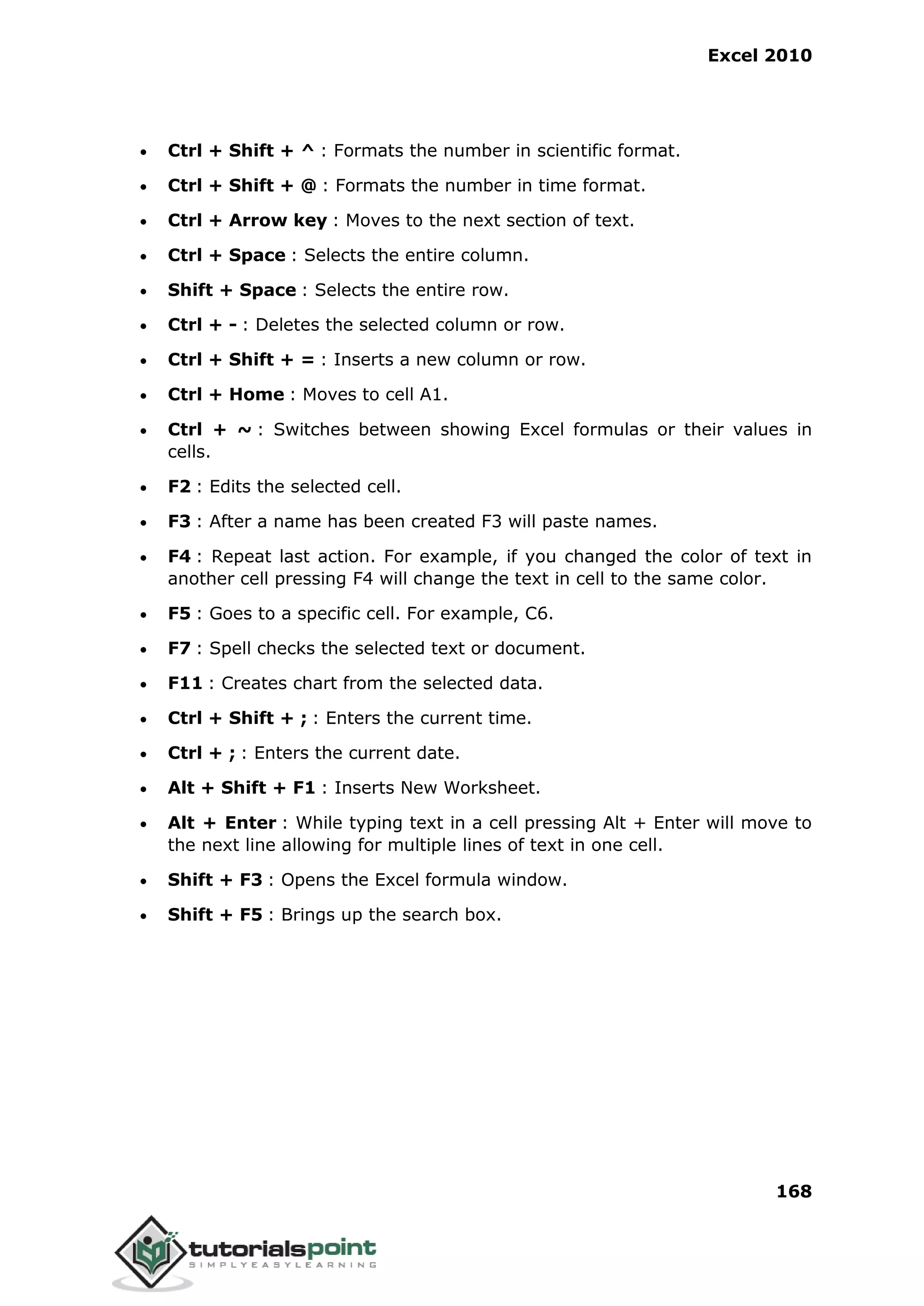 Excel 2010
168
 Ctrl + Shift + ^ : Formats the number in scientific format.
 Ctrl + Shift + @ : Formats the number in time format.
 Ctrl + Arrow key : Moves to the next section of text.
 Ctrl + Space : Selects the entire column.
 Shift + Space : Selects the entire row.
 Ctrl + - : Deletes the selected column or row.
 Ctrl + Shift + = : Inserts a new column or row.
 Ctrl + Home : Moves to cell A1.
 Ctrl + ~ : Switches between showing Excel formulas or their values in
cells.
 F2 : Edits the selected cell.
 F3 : After a name has been created F3 will paste names.
 F4 : Repeat last action. For example, if you changed the color of text in
another cell pressing F4 will change the text in cell to the same color.
 F5 : Goes to a specific cell. For example, C6.
 F7 : Spell checks the selected text or document.
 F11 : Creates chart from the selected data.
 Ctrl + Shift + ; : Enters the current time.
 Ctrl + ; : Enters the current date.
 Alt + Shift + F1 : Inserts New Worksheet.
 Alt + Enter : While typing text in a cell pressing Alt + Enter will move to
the next line allowing for multiple lines of text in one cell.
 Shift + F3 : Opens the Excel formula window.
 Shift + F5 : Brings up the search box.
 