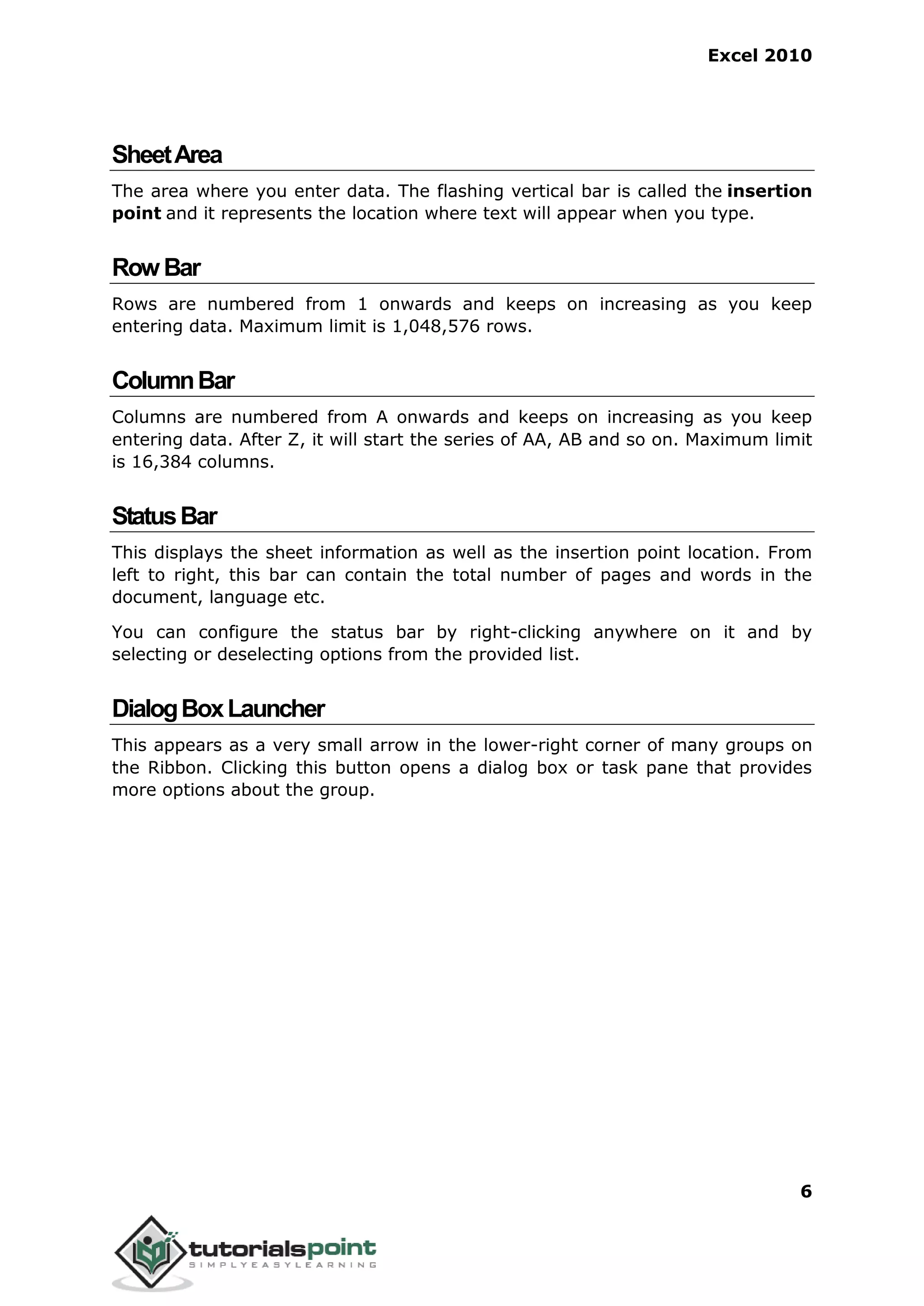 Excel 2010
6
SheetArea
The area where you enter data. The flashing vertical bar is called the insertion
point and it represents the location where text will appear when you type.
RowBar
Rows are numbered from 1 onwards and keeps on increasing as you keep
entering data. Maximum limit is 1,048,576 rows.
ColumnBar
Columns are numbered from A onwards and keeps on increasing as you keep
entering data. After Z, it will start the series of AA, AB and so on. Maximum limit
is 16,384 columns.
StatusBar
This displays the sheet information as well as the insertion point location. From
left to right, this bar can contain the total number of pages and words in the
document, language etc.
You can configure the status bar by right-clicking anywhere on it and by
selecting or deselecting options from the provided list.
DialogBoxLauncher
This appears as a very small arrow in the lower-right corner of many groups on
the Ribbon. Clicking this button opens a dialog box or task pane that provides
more options about the group.
 