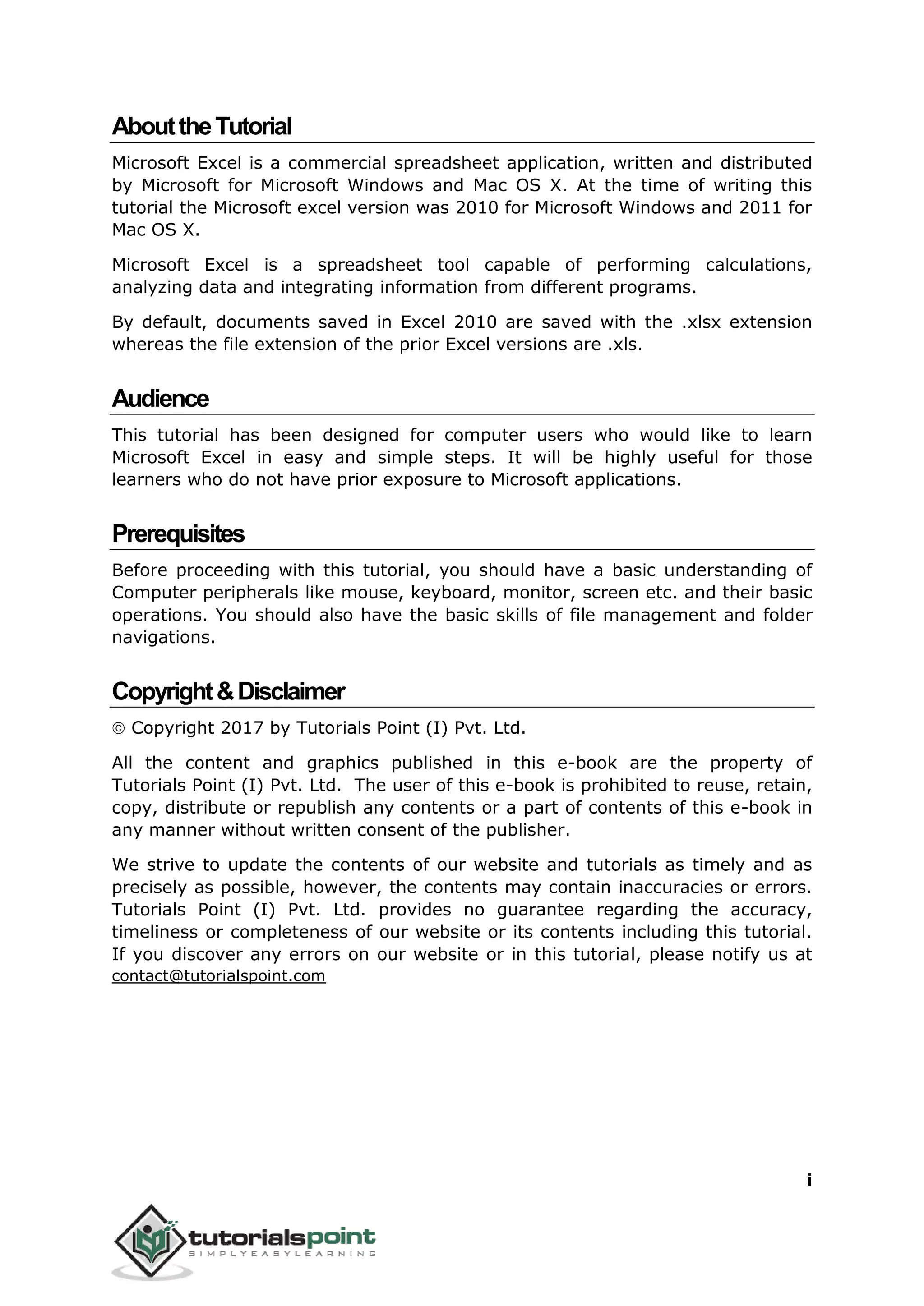 i
AbouttheTutorial
Microsoft Excel is a commercial spreadsheet application, written and distributed
by Microsoft for Microsoft Windows and Mac OS X. At the time of writing this
tutorial the Microsoft excel version was 2010 for Microsoft Windows and 2011 for
Mac OS X.
Microsoft Excel is a spreadsheet tool capable of performing calculations,
analyzing data and integrating information from different programs.
By default, documents saved in Excel 2010 are saved with the .xlsx extension
whereas the file extension of the prior Excel versions are .xls.
Audience
This tutorial has been designed for computer users who would like to learn
Microsoft Excel in easy and simple steps. It will be highly useful for those
learners who do not have prior exposure to Microsoft applications.
Prerequisites
Before proceeding with this tutorial, you should have a basic understanding of
Computer peripherals like mouse, keyboard, monitor, screen etc. and their basic
operations. You should also have the basic skills of file management and folder
navigations.
Copyright&Disclaimer
 Copyright 2017 by Tutorials Point (I) Pvt. Ltd.
All the content and graphics published in this e-book are the property of
Tutorials Point (I) Pvt. Ltd. The user of this e-book is prohibited to reuse, retain,
copy, distribute or republish any contents or a part of contents of this e-book in
any manner without written consent of the publisher.
We strive to update the contents of our website and tutorials as timely and as
precisely as possible, however, the contents may contain inaccuracies or errors.
Tutorials Point (I) Pvt. Ltd. provides no guarantee regarding the accuracy,
timeliness or completeness of our website or its contents including this tutorial.
If you discover any errors on our website or in this tutorial, please notify us at
contact@tutorialspoint.com
 