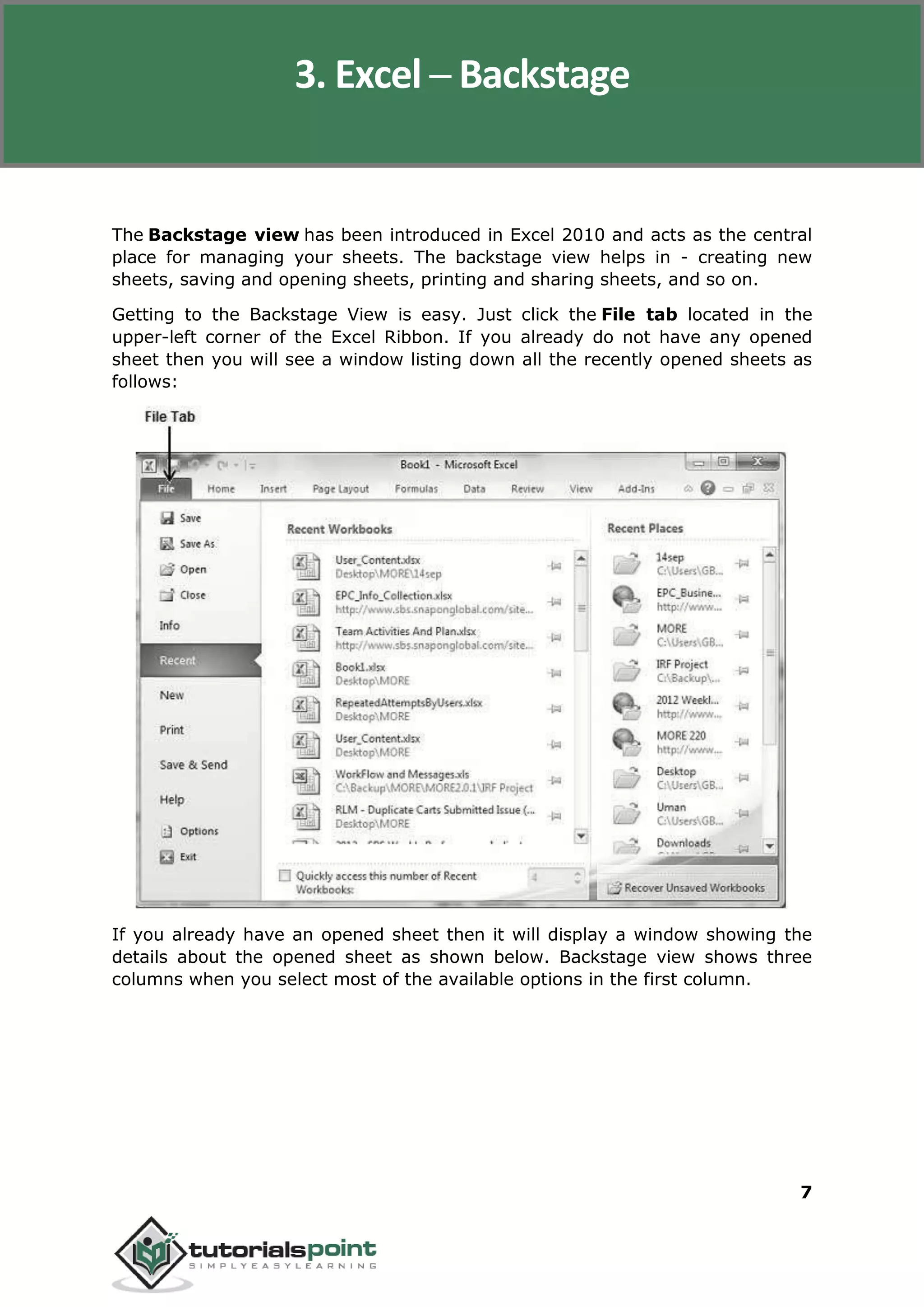 Excel 2010
7
The Backstage view has been introduced in Excel 2010 and acts as the central
place for managing your sheets. The backstage view helps in - creating new
sheets, saving and opening sheets, printing and sharing sheets, and so on.
Getting to the Backstage View is easy. Just click the File tab located in the
upper-left corner of the Excel Ribbon. If you already do not have any opened
sheet then you will see a window listing down all the recently opened sheets as
follows:
If you already have an opened sheet then it will display a window showing the
details about the opened sheet as shown below. Backstage view shows three
columns when you select most of the available options in the first column.
3. Excel ─ Backstage
 