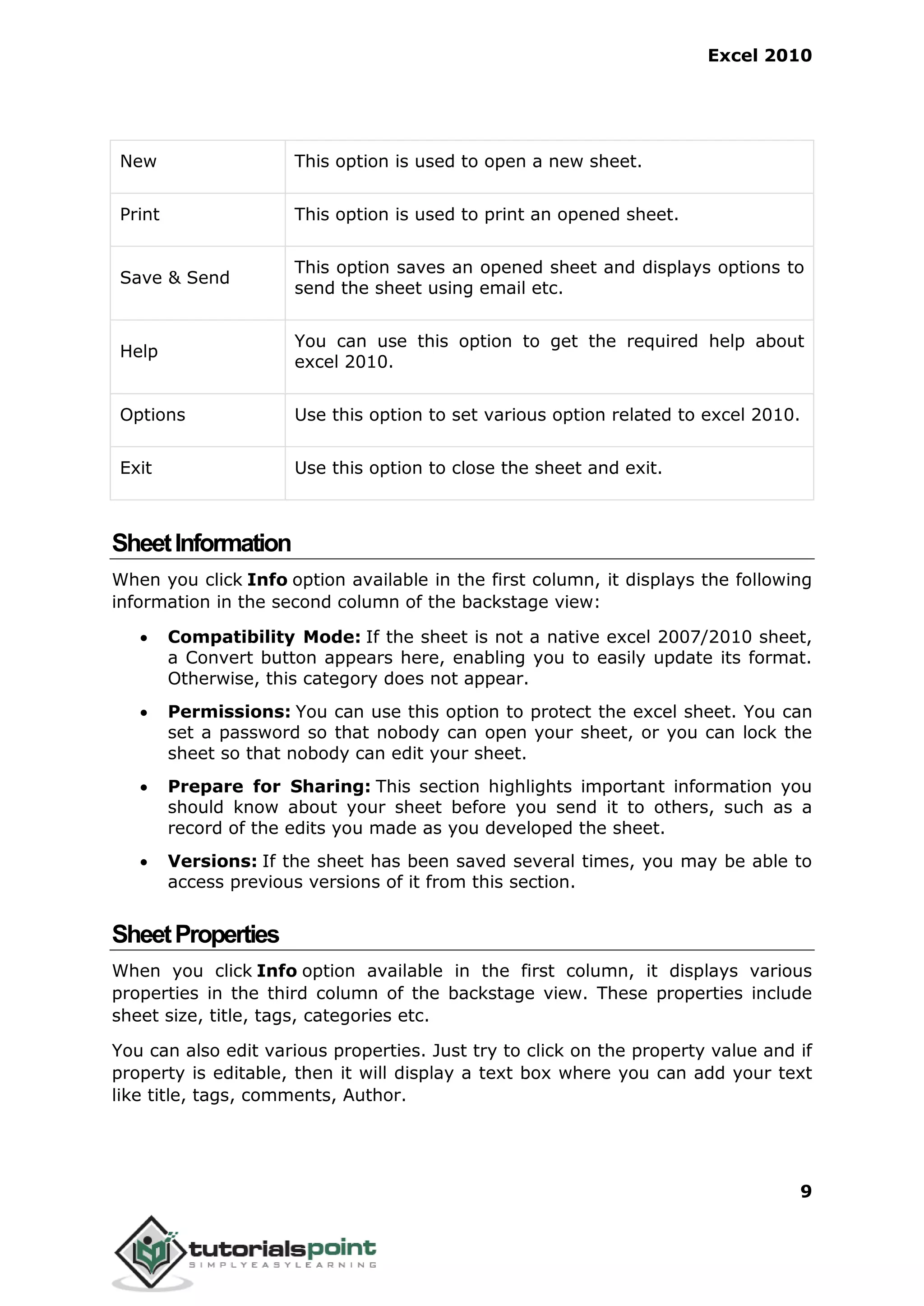 Excel 2010
9
New This option is used to open a new sheet.
Print This option is used to print an opened sheet.
Save & Send
This option saves an opened sheet and displays options to
send the sheet using email etc.
Help
You can use this option to get the required help about
excel 2010.
Options Use this option to set various option related to excel 2010.
Exit Use this option to close the sheet and exit.
SheetInformation
When you click Info option available in the first column, it displays the following
information in the second column of the backstage view:
 Compatibility Mode: If the sheet is not a native excel 2007/2010 sheet,
a Convert button appears here, enabling you to easily update its format.
Otherwise, this category does not appear.
 Permissions: You can use this option to protect the excel sheet. You can
set a password so that nobody can open your sheet, or you can lock the
sheet so that nobody can edit your sheet.
 Prepare for Sharing: This section highlights important information you
should know about your sheet before you send it to others, such as a
record of the edits you made as you developed the sheet.
 Versions: If the sheet has been saved several times, you may be able to
access previous versions of it from this section.
SheetProperties
When you click Info option available in the first column, it displays various
properties in the third column of the backstage view. These properties include
sheet size, title, tags, categories etc.
You can also edit various properties. Just try to click on the property value and if
property is editable, then it will display a text box where you can add your text
like title, tags, comments, Author.
 