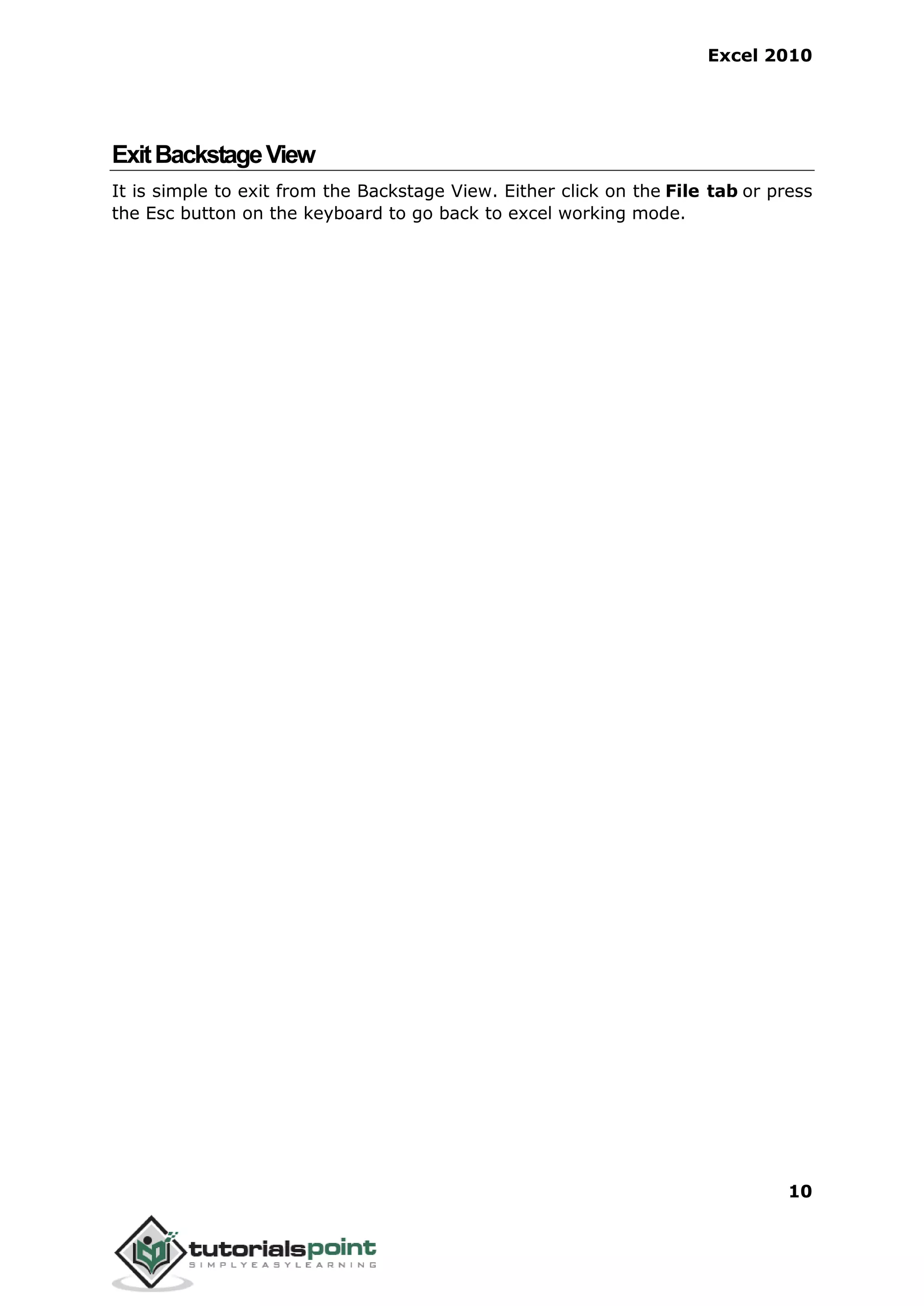 Excel 2010
10
ExitBackstageView
It is simple to exit from the Backstage View. Either click on the File tab or press
the Esc button on the keyboard to go back to excel working mode.
 