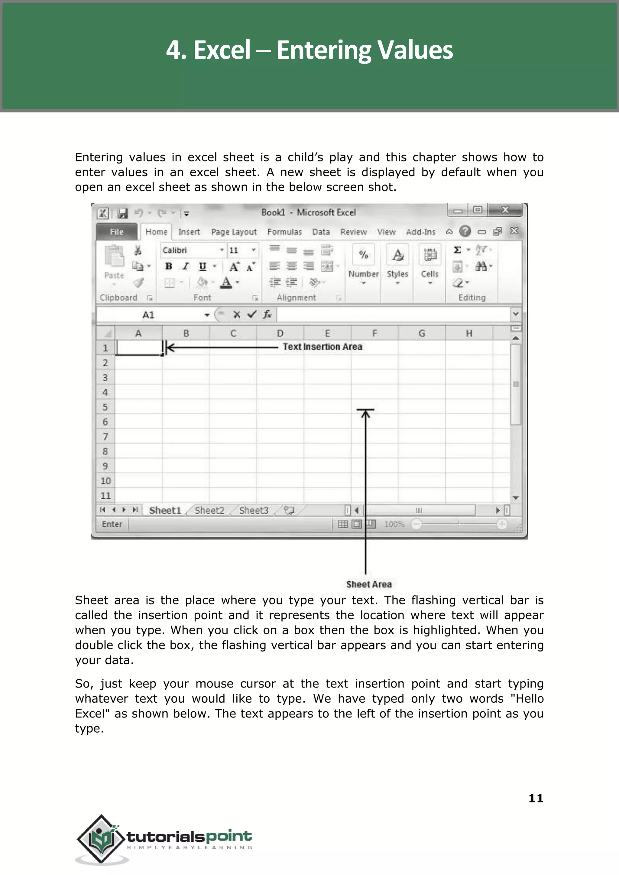 Excel 2010
11
Entering values in excel sheet is a child’s play and this chapter shows how to
enter values in an excel sheet. A new sheet is displayed by default when you
open an excel sheet as shown in the below screen shot.
Sheet area is the place where you type your text. The flashing vertical bar is
called the insertion point and it represents the location where text will appear
when you type. When you click on a box then the box is highlighted. When you
double click the box, the flashing vertical bar appears and you can start entering
your data.
So, just keep your mouse cursor at the text insertion point and start typing
whatever text you would like to type. We have typed only two words "Hello
Excel" as shown below. The text appears to the left of the insertion point as you
type.
4. Excel ─ Entering Values
 
