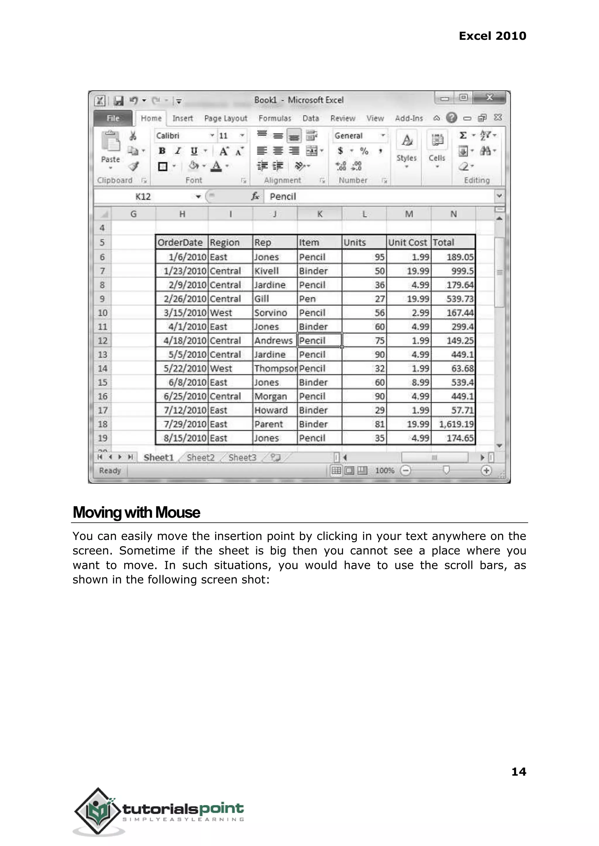 Excel 2010
14
MovingwithMouse
You can easily move the insertion point by clicking in your text anywhere on the
screen. Sometime if the sheet is big then you cannot see a place where you
want to move. In such situations, you would have to use the scroll bars, as
shown in the following screen shot:
 