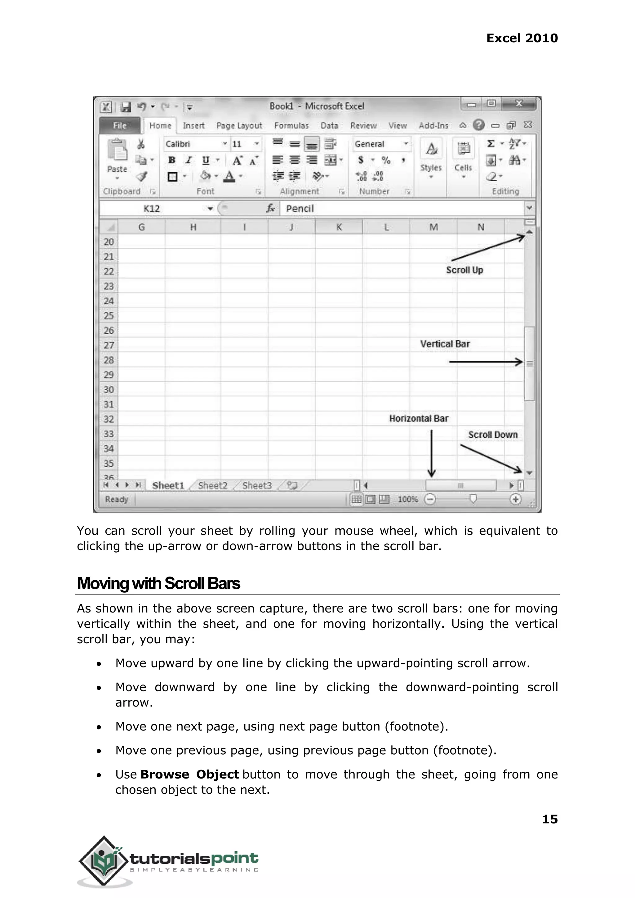 Excel 2010
15
You can scroll your sheet by rolling your mouse wheel, which is equivalent to
clicking the up-arrow or down-arrow buttons in the scroll bar.
MovingwithScrollBars
As shown in the above screen capture, there are two scroll bars: one for moving
vertically within the sheet, and one for moving horizontally. Using the vertical
scroll bar, you may:
 Move upward by one line by clicking the upward-pointing scroll arrow.
 Move downward by one line by clicking the downward-pointing scroll
arrow.
 Move one next page, using next page button (footnote).
 Move one previous page, using previous page button (footnote).
 Use Browse Object button to move through the sheet, going from one
chosen object to the next.
 