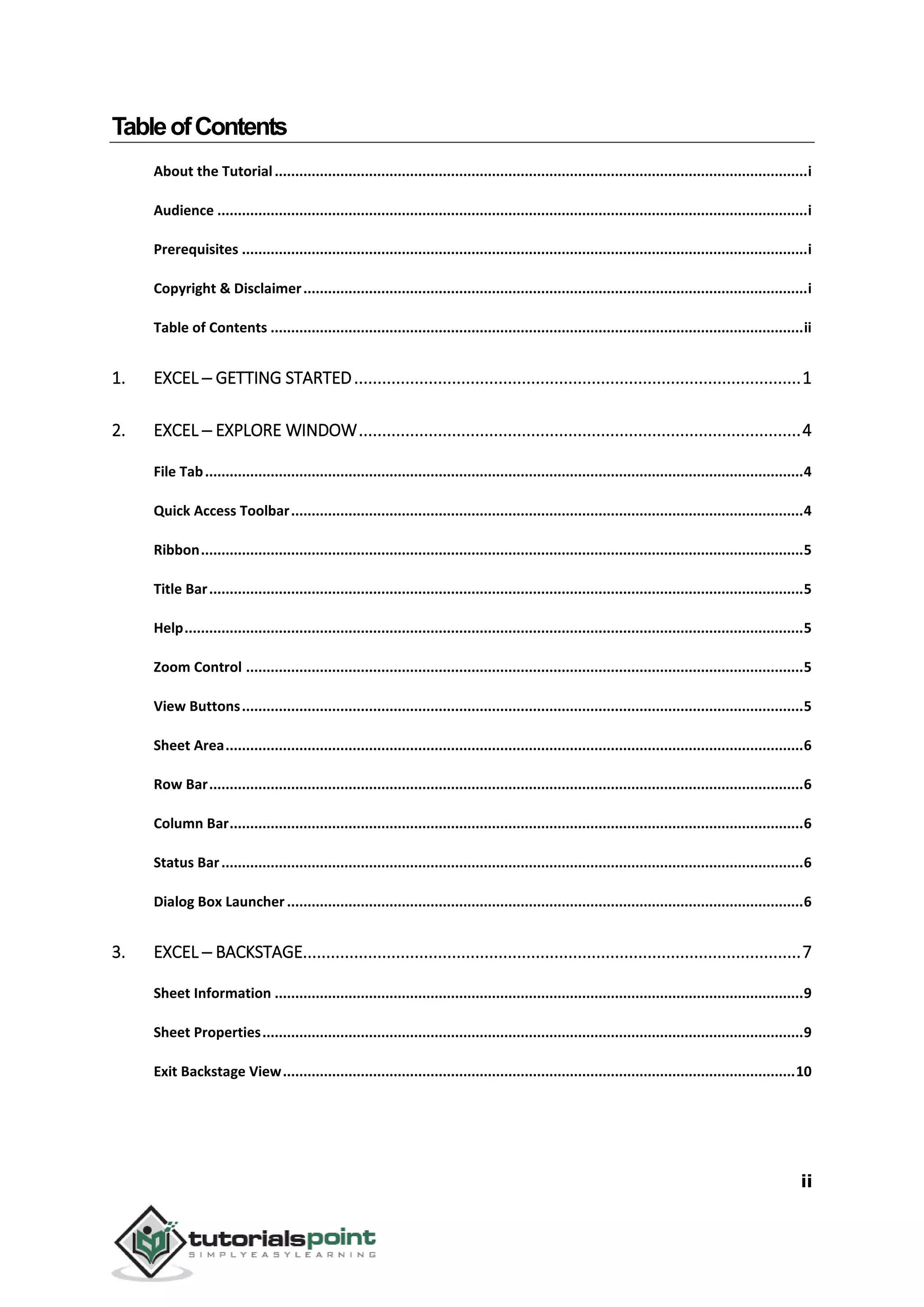 ii
TableofContents
About the Tutorial..................................................................................................................................i
Audience ................................................................................................................................................i
Prerequisites ..........................................................................................................................................i
Copyright & Disclaimer...........................................................................................................................i
Table of Contents ..................................................................................................................................ii
1. EXCEL ─ GETTING STARTED................................................................................................1
2. EXCEL ─ EXPLORE WINDOW...............................................................................................4
File Tab..................................................................................................................................................4
Quick Access Toolbar.............................................................................................................................4
Ribbon...................................................................................................................................................5
Title Bar.................................................................................................................................................5
Help.......................................................................................................................................................5
Zoom Control ........................................................................................................................................5
View Buttons.........................................................................................................................................5
Sheet Area.............................................................................................................................................6
Row Bar.................................................................................................................................................6
Column Bar............................................................................................................................................6
Status Bar..............................................................................................................................................6
Dialog Box Launcher..............................................................................................................................6
3. EXCEL ─ BACKSTAGE...........................................................................................................7
Sheet Information .................................................................................................................................9
Sheet Properties....................................................................................................................................9
Exit Backstage View.............................................................................................................................10
 