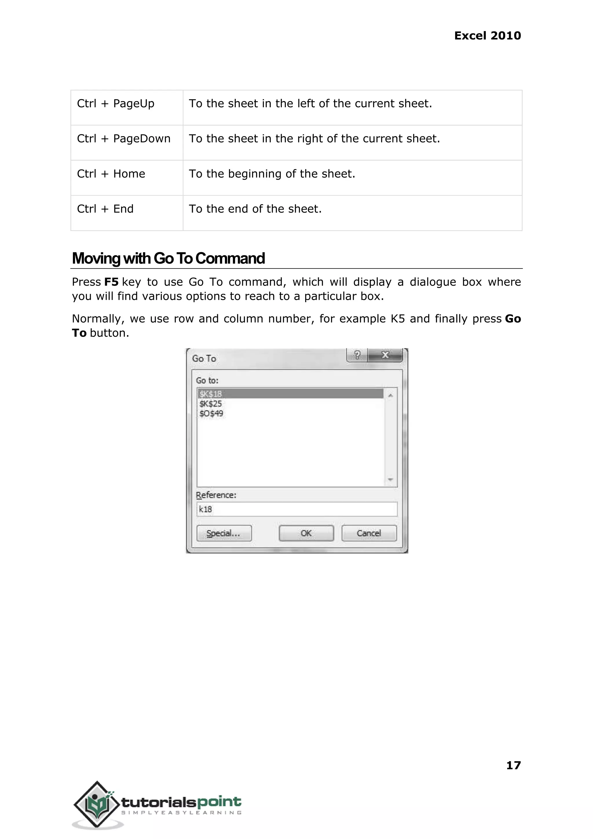 Excel 2010
17
Ctrl + PageUp To the sheet in the left of the current sheet.
Ctrl + PageDown To the sheet in the right of the current sheet.
Ctrl + Home To the beginning of the sheet.
Ctrl + End To the end of the sheet.
MovingwithGoToCommand
Press F5 key to use Go To command, which will display a dialogue box where
you will find various options to reach to a particular box.
Normally, we use row and column number, for example K5 and finally press Go
To button.
 