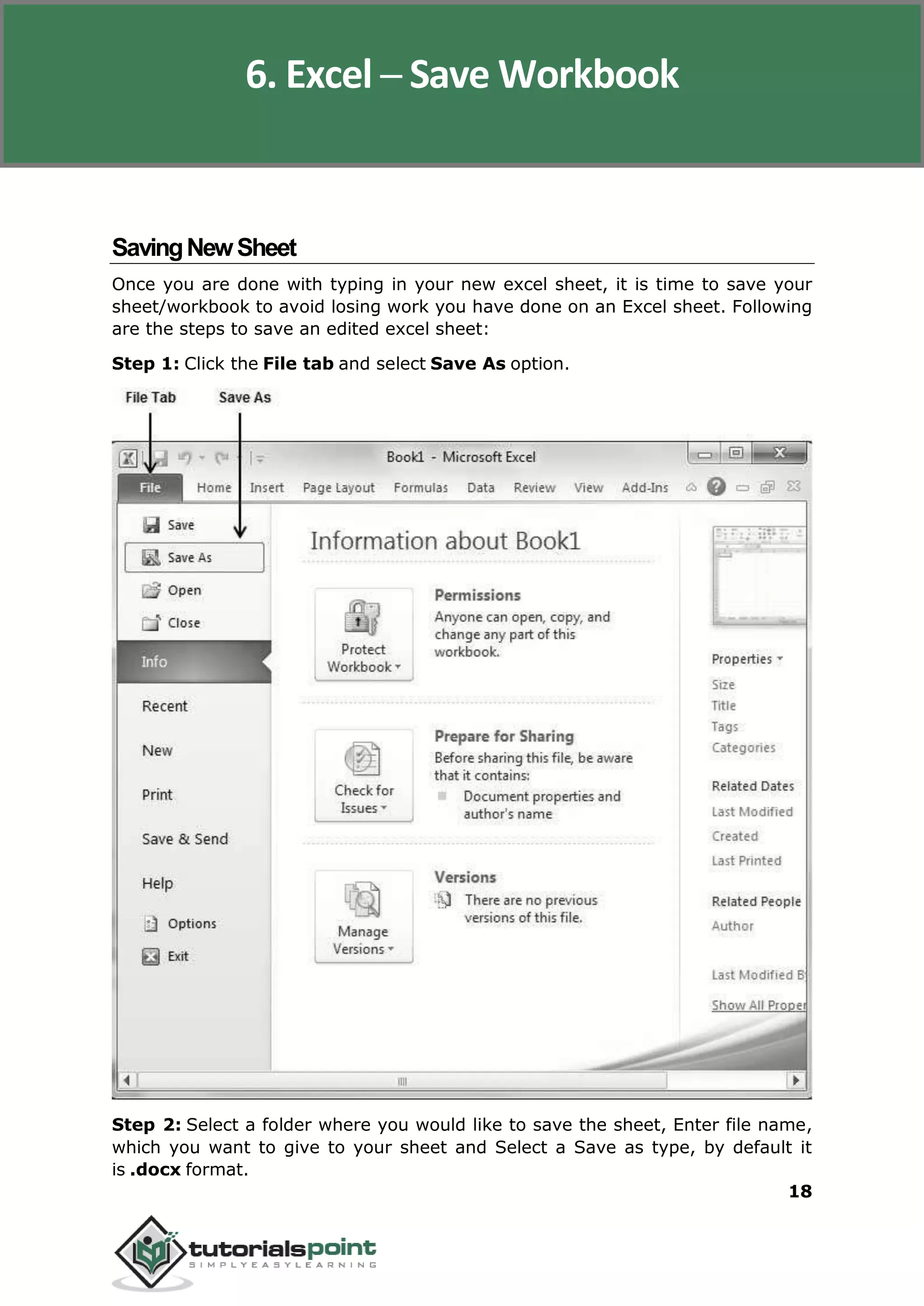 Excel 2010
18
SavingNewSheet
Once you are done with typing in your new excel sheet, it is time to save your
sheet/workbook to avoid losing work you have done on an Excel sheet. Following
are the steps to save an edited excel sheet:
Step 1: Click the File tab and select Save As option.
Step 2: Select a folder where you would like to save the sheet, Enter file name,
which you want to give to your sheet and Select a Save as type, by default it
is .docx format.
6. Excel ─ Save Workbook
 