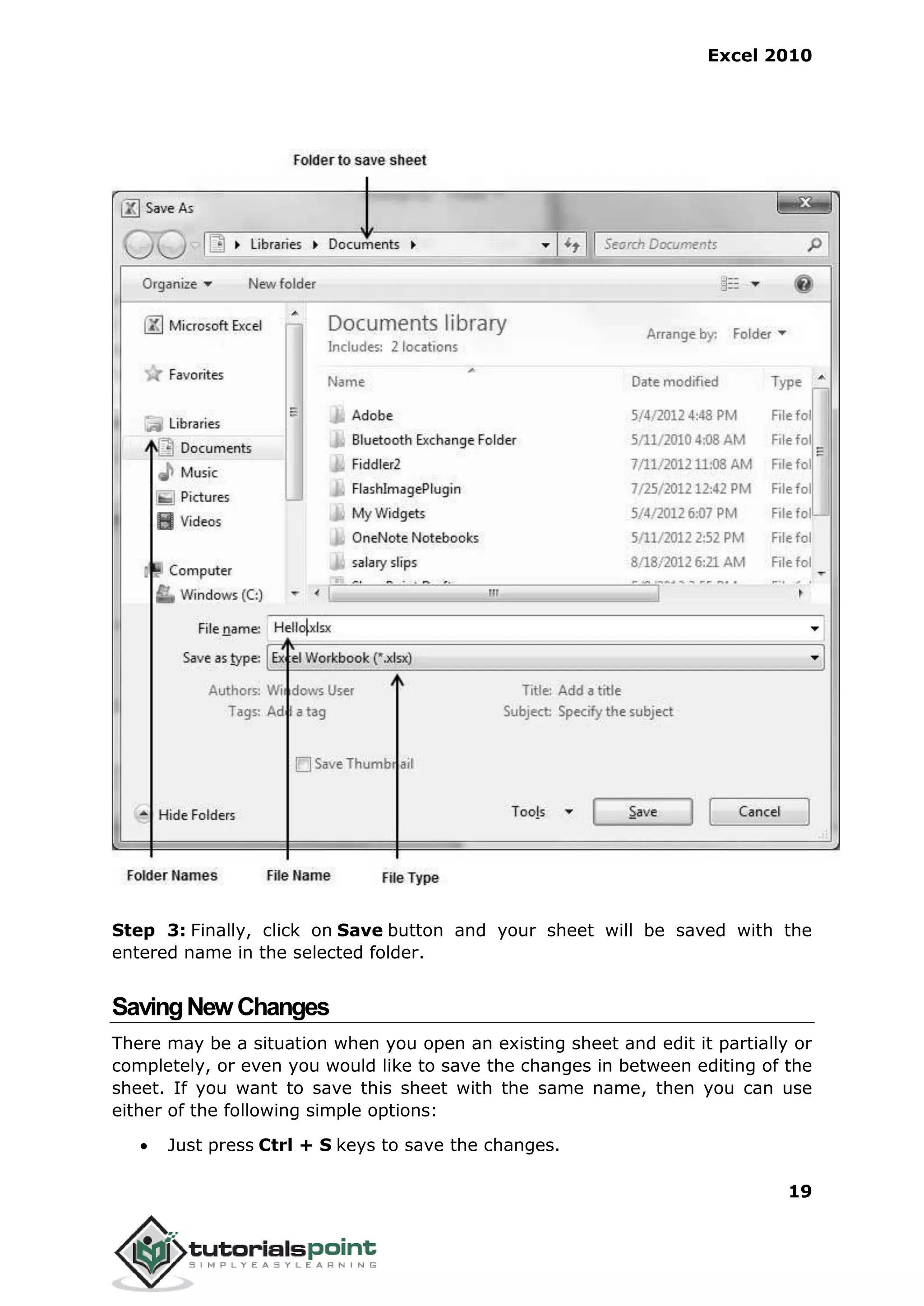 Excel 2010
19
Step 3: Finally, click on Save button and your sheet will be saved with the
entered name in the selected folder.
SavingNewChanges
There may be a situation when you open an existing sheet and edit it partially or
completely, or even you would like to save the changes in between editing of the
sheet. If you want to save this sheet with the same name, then you can use
either of the following simple options:
 Just press Ctrl + S keys to save the changes.
 