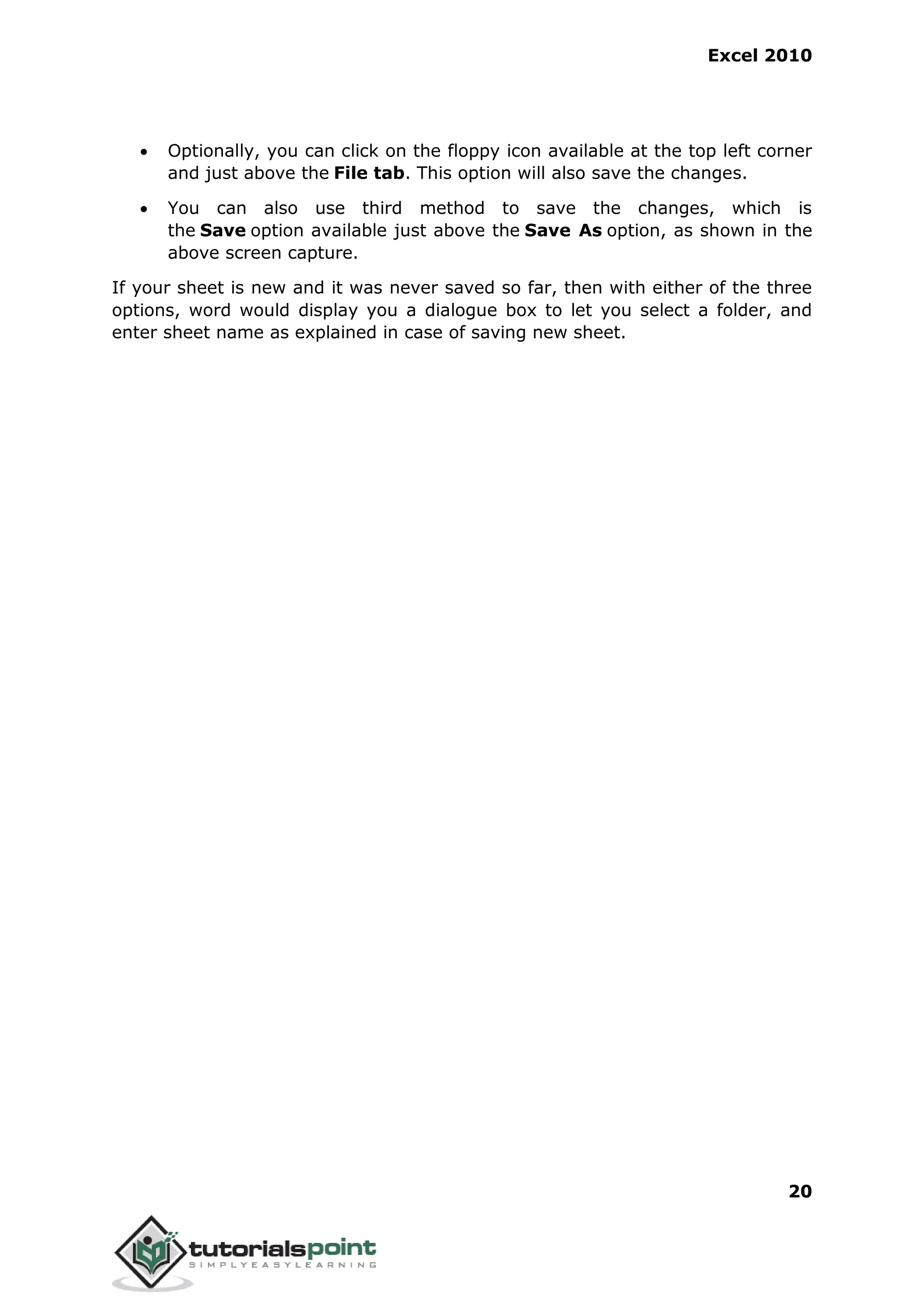 Excel 2010
20
 Optionally, you can click on the floppy icon available at the top left corner
and just above the File tab. This option will also save the changes.
 You can also use third method to save the changes, which is
the Save option available just above the Save As option, as shown in the
above screen capture.
If your sheet is new and it was never saved so far, then with either of the three
options, word would display you a dialogue box to let you select a folder, and
enter sheet name as explained in case of saving new sheet.
 