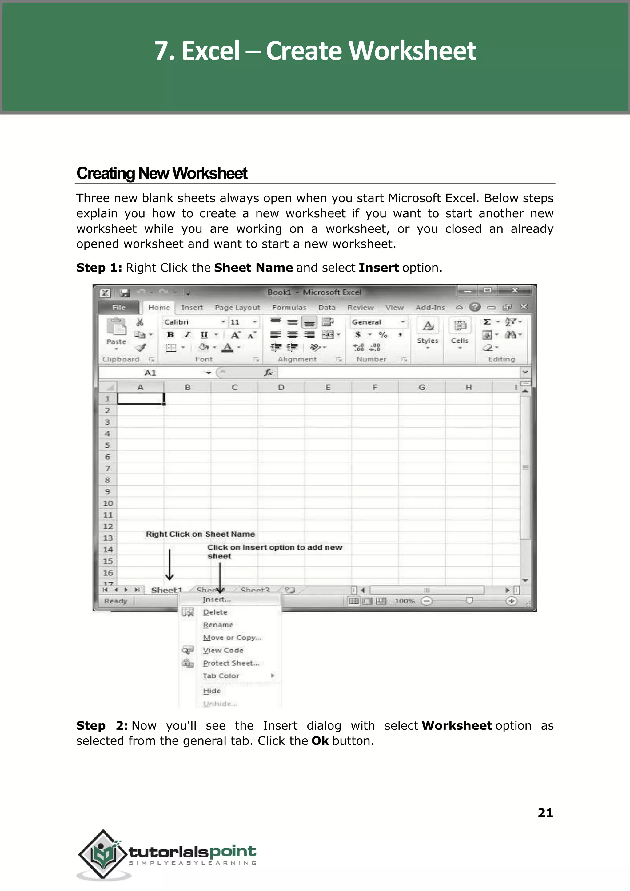 Excel 2010
21
CreatingNewWorksheet
Three new blank sheets always open when you start Microsoft Excel. Below steps
explain you how to create a new worksheet if you want to start another new
worksheet while you are working on a worksheet, or you closed an already
opened worksheet and want to start a new worksheet.
Step 1: Right Click the Sheet Name and select Insert option.
Step 2: Now you'll see the Insert dialog with select Worksheet option as
selected from the general tab. Click the Ok button.
7. Excel ─ Create Worksheet
 