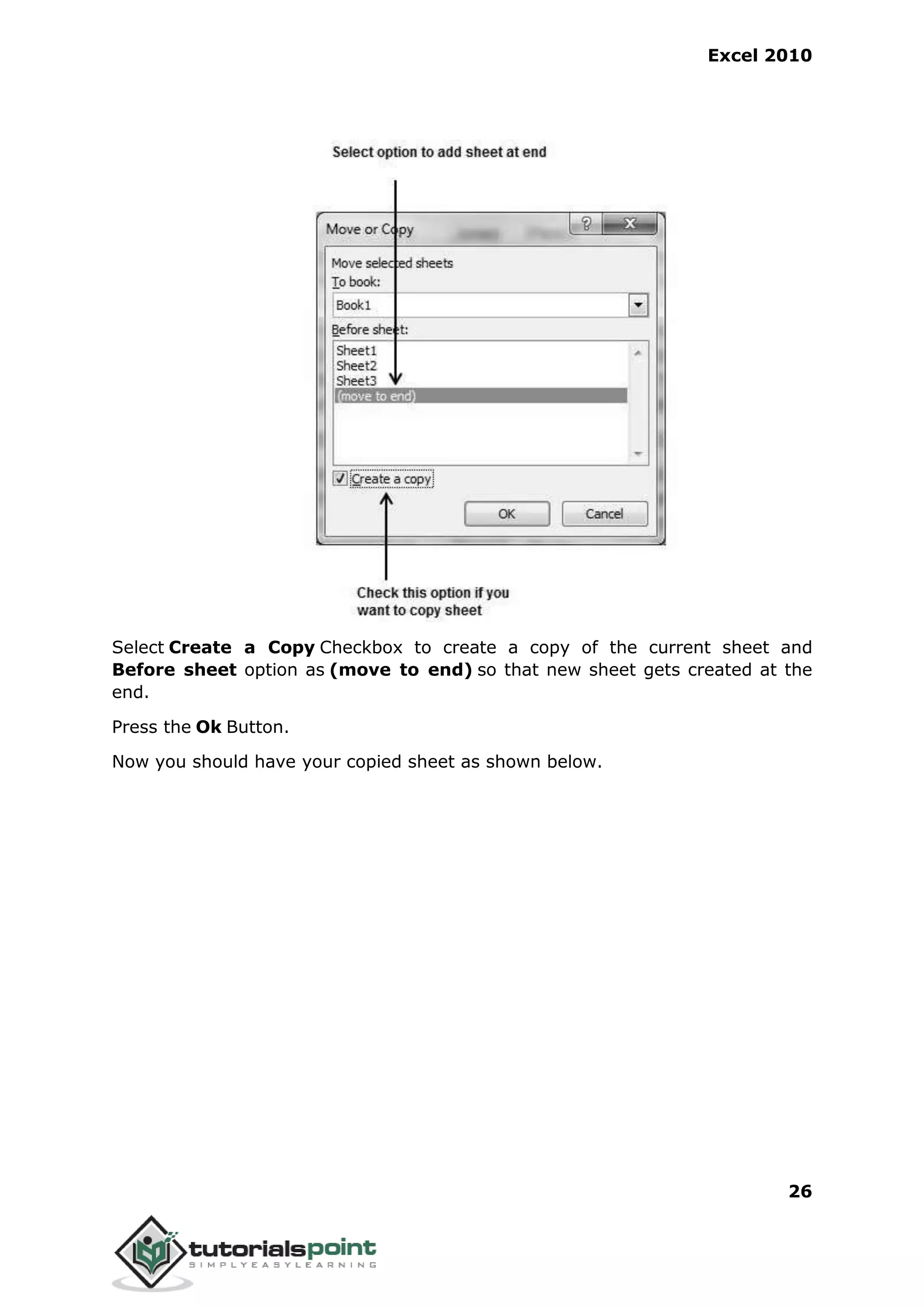 Excel 2010
26
Select Create a Copy Checkbox to create a copy of the current sheet and
Before sheet option as (move to end) so that new sheet gets created at the
end.
Press the Ok Button.
Now you should have your copied sheet as shown below.
 