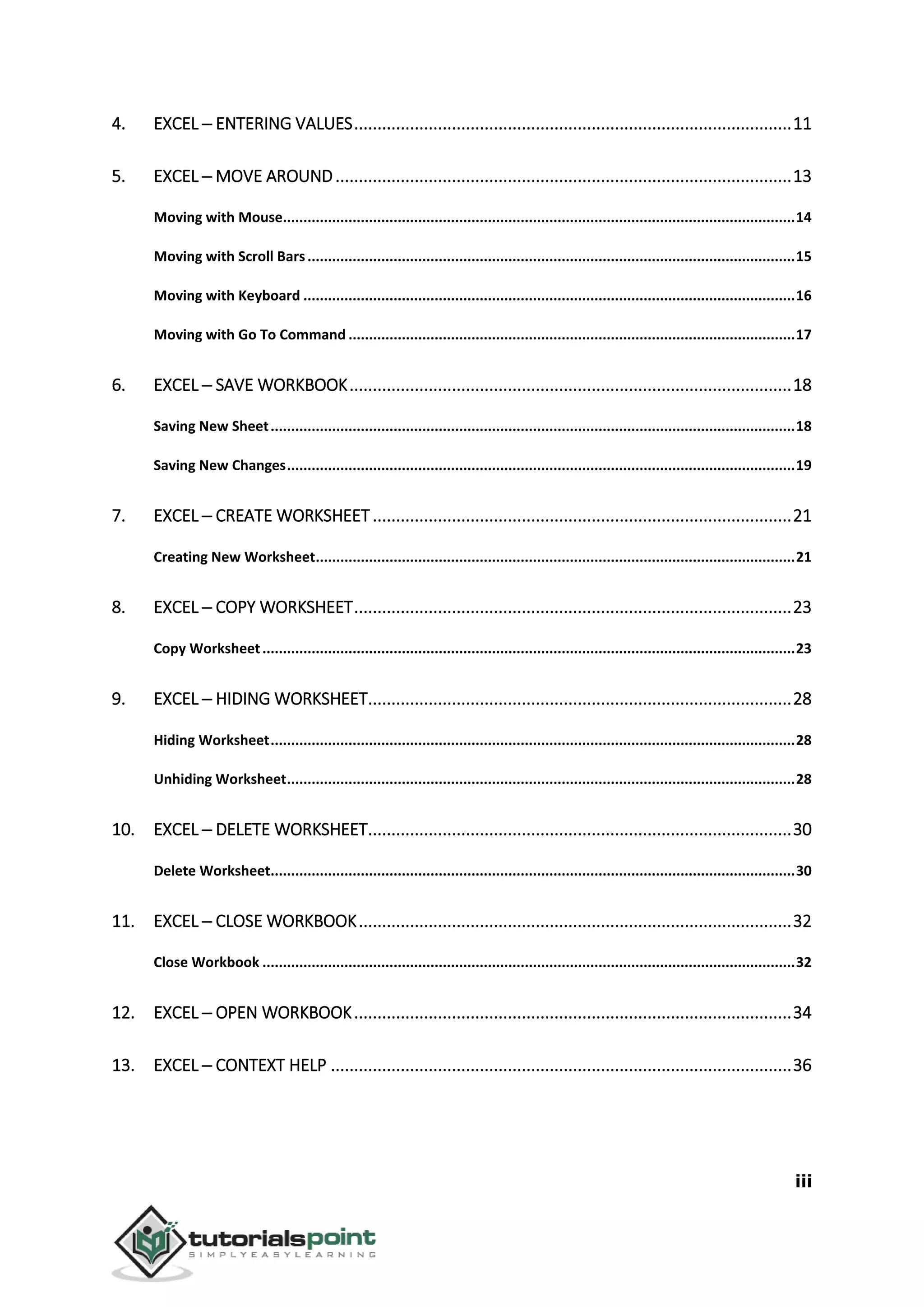 iii
4. EXCEL ─ ENTERING VALUES..............................................................................................11
5. EXCEL ─ MOVE AROUND..................................................................................................13
Moving with Mouse.............................................................................................................................14
Moving with Scroll Bars.......................................................................................................................15
Moving with Keyboard ........................................................................................................................16
Moving with Go To Command .............................................................................................................17
6. EXCEL ─ SAVE WORKBOOK...............................................................................................18
Saving New Sheet................................................................................................................................18
Saving New Changes............................................................................................................................19
7. EXCEL ─ CREATE WORKSHEET..........................................................................................21
Creating New Worksheet.....................................................................................................................21
8. EXCEL ─ COPY WORKSHEET..............................................................................................23
Copy Worksheet..................................................................................................................................23
9. EXCEL ─ HIDING WORKSHEET...........................................................................................28
Hiding Worksheet................................................................................................................................28
Unhiding Worksheet............................................................................................................................28
10. EXCEL ─ DELETE WORKSHEET...........................................................................................30
Delete Worksheet................................................................................................................................30
11. EXCEL ─ CLOSE WORKBOOK.............................................................................................32
Close Workbook ..................................................................................................................................32
12. EXCEL ─ OPEN WORKBOOK..............................................................................................34
13. EXCEL ─ CONTEXT HELP ...................................................................................................36
 