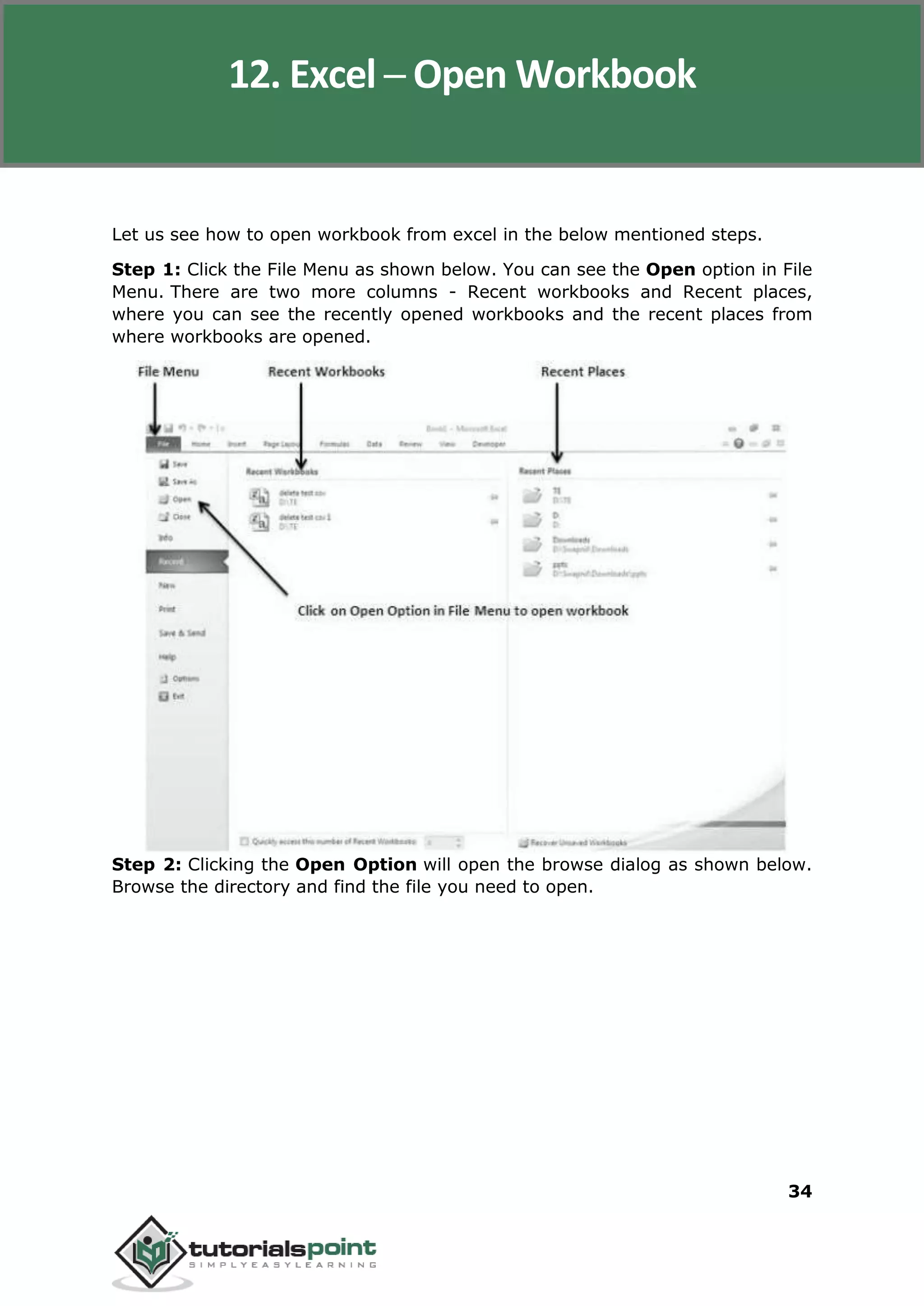 Excel 2010
34
Let us see how to open workbook from excel in the below mentioned steps.
Step 1: Click the File Menu as shown below. You can see the Open option in File
Menu. There are two more columns - Recent workbooks and Recent places,
where you can see the recently opened workbooks and the recent places from
where workbooks are opened.
Step 2: Clicking the Open Option will open the browse dialog as shown below.
Browse the directory and find the file you need to open.
12. Excel ─ Open Workbook
 