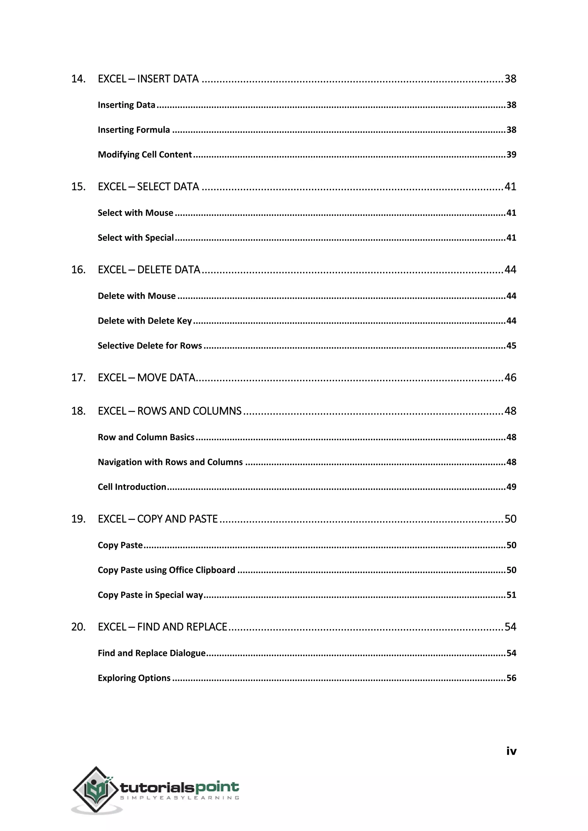 iv
14. EXCEL ─ INSERT DATA ......................................................................................................38
Inserting Data......................................................................................................................................38
Inserting Formula ................................................................................................................................38
Modifying Cell Content........................................................................................................................39
15. EXCEL ─ SELECT DATA ......................................................................................................41
Select with Mouse...............................................................................................................................41
Select with Special...............................................................................................................................41
16. EXCEL ─ DELETE DATA......................................................................................................44
Delete with Mouse ..............................................................................................................................44
Delete with Delete Key........................................................................................................................44
Selective Delete for Rows....................................................................................................................45
17. EXCEL ─ MOVE DATA........................................................................................................46
18. EXCEL ─ ROWS AND COLUMNS........................................................................................48
Row and Column Basics.......................................................................................................................48
Navigation with Rows and Columns ....................................................................................................48
Cell Introduction..................................................................................................................................49
19. EXCEL ─ COPY AND PASTE................................................................................................50
Copy Paste...........................................................................................................................................50
Copy Paste using Office Clipboard .......................................................................................................50
Copy Paste in Special way....................................................................................................................51
20. EXCEL ─ FIND AND REPLACE.............................................................................................54
Find and Replace Dialogue...................................................................................................................54
Exploring Options ................................................................................................................................56
 