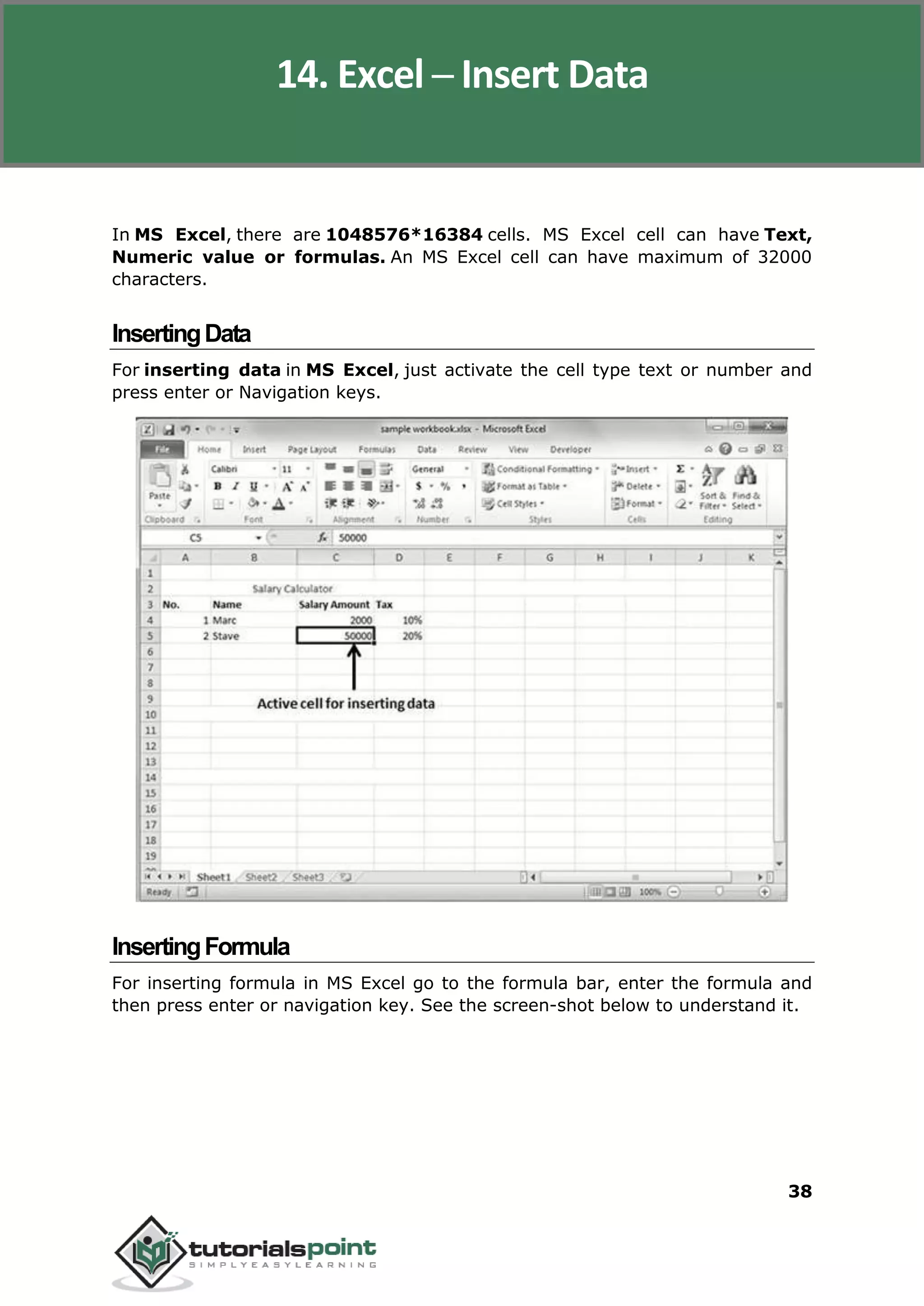 Excel 2010
38
In MS Excel, there are 1048576*16384 cells. MS Excel cell can have Text,
Numeric value or formulas. An MS Excel cell can have maximum of 32000
characters.
InsertingData
For inserting data in MS Excel, just activate the cell type text or number and
press enter or Navigation keys.
InsertingFormula
For inserting formula in MS Excel go to the formula bar, enter the formula and
then press enter or navigation key. See the screen-shot below to understand it.
14. Excel ─ Insert Data
 